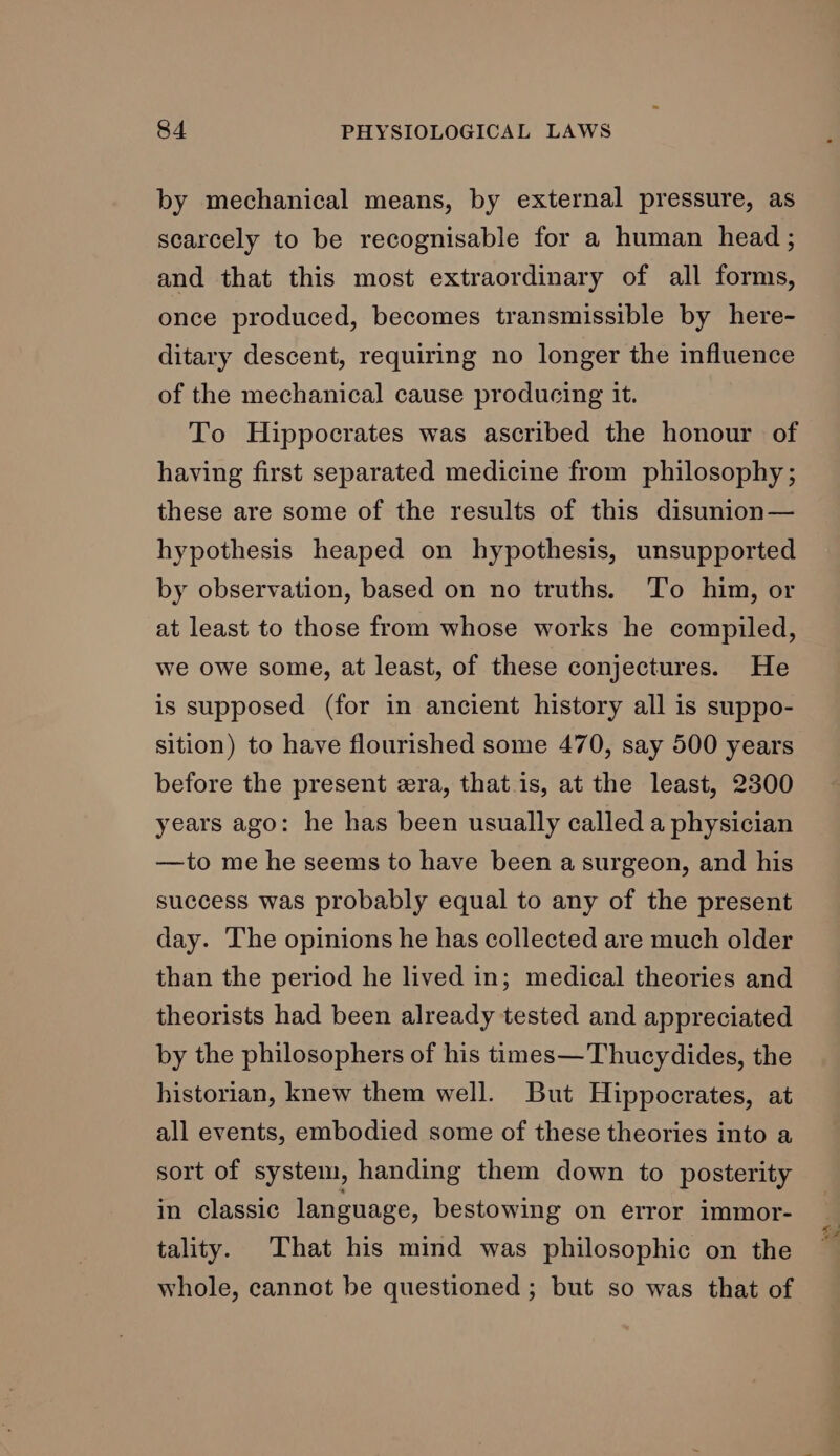 by mechanical means, by external pressure, as scarcely to be recognisable for a human head; and that this most extraordinary of all forms, once produced, becomes transmissible by here- ditary descent, requiring no longer the influence of the mechanical cause producing it. To Hippocrates was ascribed the honour of having first separated medicine from philosophy; these are some of the results of this disunion— hypothesis heaped on hypothesis, unsupported by observation, based on no truths. To him, or at least to those from whose works he compiled, we owe some, at least, of these conjectures. He is supposed (for in ancient history all is suppo- sition) to have flourished some 470, say 500 years before the present era, that is, at the least, 2300 years ago: he has been usually called a physician —to me he seems to have been a surgeon, and his success was probably equal to any of the present day. The opinions he has collected are much older than the period he lived in; medical theories and theorists had been already tested and appreciated by the philosophers of his times—Thucydides, the historian, knew them well. But Hippocrates, at all events, embodied some of these theories into a sort of system, handing them down to posterity in classic language, bestowing on error immor- tality. That his mind was philosophic on the whole, cannot be questioned ; but so was that of oI fo