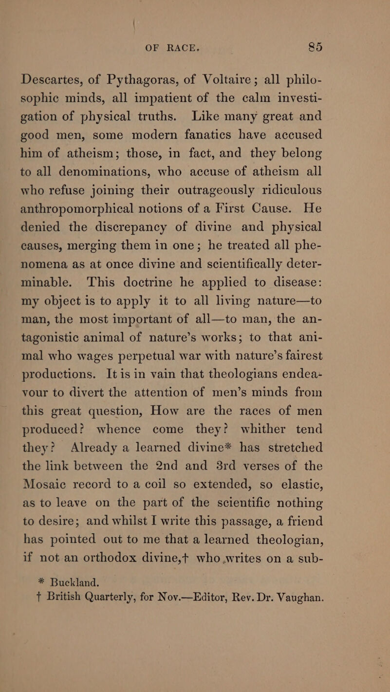 Descartes, of Pythagoras, of Voltaire; all philo- sophic minds, all impatient of the calm investi- gation of physical truths. Like many great and good men, some modern fanatics have accused him of atheism; those, in fact, and they belong to all denominations, who accuse of atheism all who refuse joining their outrageously ridiculous anthropomorphical notions of a First Cause. He denied the discrepancy of divine and physical causes, merging them in one; he treated all phe- nomena as at once divine and scientifically deter- minable. This doctrine he applied to disease: my object is to apply it to all living nature—to man, the most important of all—to man, the an- tagonistic animal of nature’s works; to that ani- mal who wages perpetual war with nature’s fairest productions. Itis in vain that theologians endea- vour to divert the attention of men’s minds froin this great question, How are the races of men produced? whence come they? whither tend they? Already a learned divine* has stretched the link between the 2nd and 3rd verses of the Mosaic record to a coil so extended, so elastic, as to leave on the part of the scientific nothing to desire; and whilst I write this passage, a friend has pointed out to me that a learned theologian, if not an orthodox divine,t who.writes on a sub- * Buckland. + British Quarterly, for Nov.—Editor, Rev. Dr. Vaughan.
