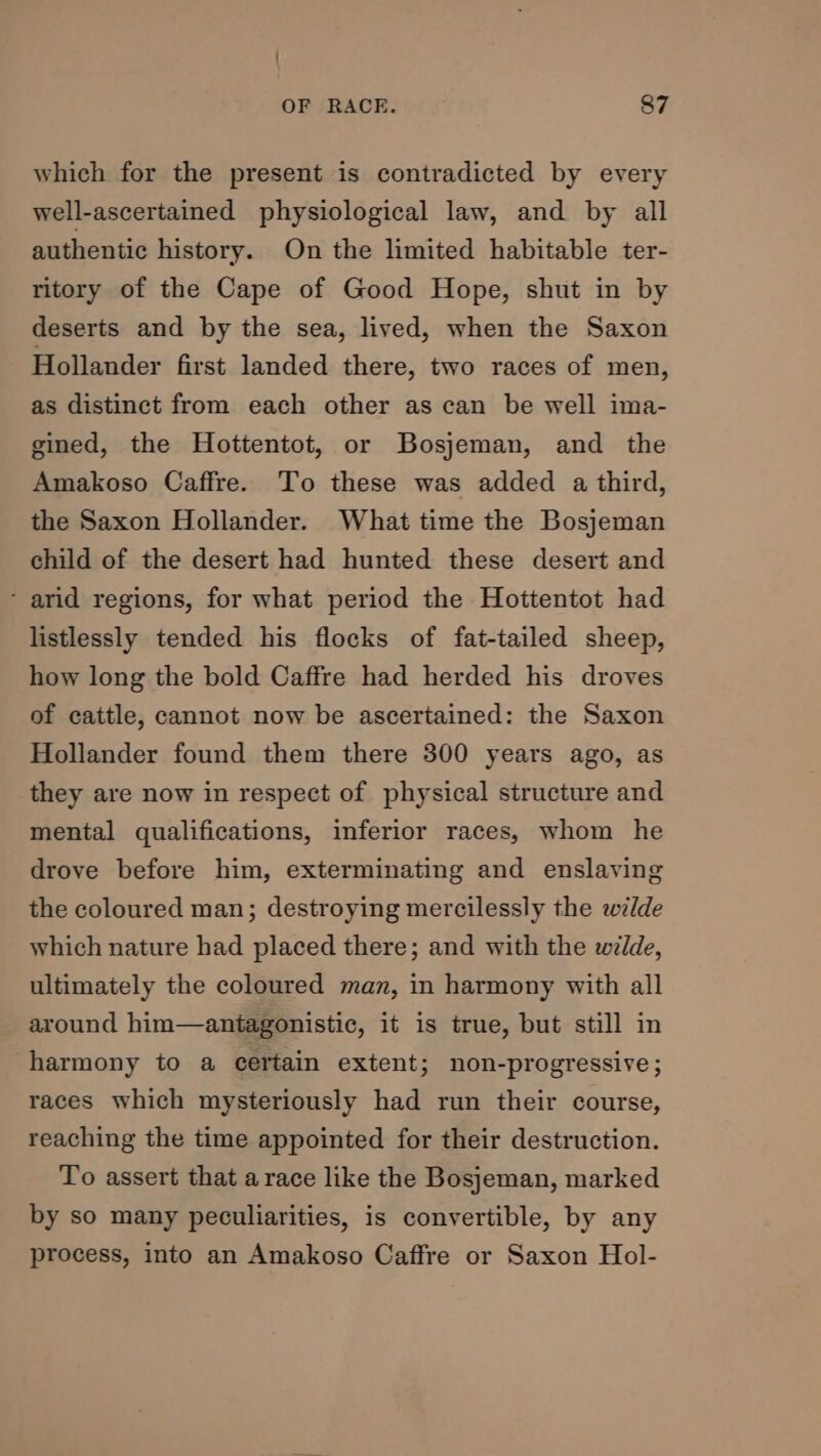 which for the present is contradicted by every well-ascertained physiological law, and by all authentic history. On the limited habitable ter- ritory of the Cape of Good Hope, shut in by deserts and by the sea, lived, when the Saxon Hollander first landed there, two races of men, as distinct from each other as can be well ima- gined, the Hottentot, or Bosjeman, and the Amakoso Caffre. To these was added a third, the Saxon Hollander. What time the Bosjeman child of the desert had hunted these desert and ‘ arid regions, for what period the Hottentot had listlessly tended his flocks of fat-tailed sheep, how long the bold Caffre had herded his droves of cattle, cannot now be ascertained: the Saxon Hollander found them there 300 years ago, as they are now in respect of physical structure and mental qualifications, inferior races, whom he drove before him, exterminating and enslaving the coloured man; destroying mercilessly the wilde which nature had placed there; and with the wilde, ultimately the coloured man, in harmony with all around him—antagonistic, it is true, but still in harmony to a certain extent; non-progressive; races which mysteriously had run their course, reaching the time appointed for their destruction. To assert that a race like the Bosjeman, marked by so many peculiarities, is convertible, by any process, into an Amakoso Caffre or Saxon Hol-
