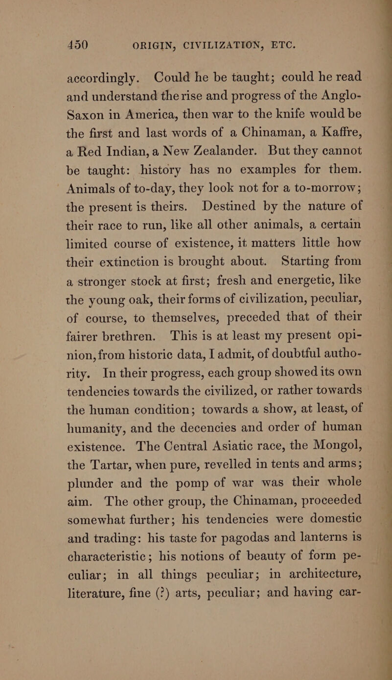 accordingly. Could he be taught; could he read and understand the rise and progress of the Anglo- Saxon in America, then war to the knife would be the first and last words of a Chinaman, a Kaffre, a Red Indian, a New Zealander. But they cannot be taught: history has no examples for them. Animals of to-day, they look not for a to-morrow; the present is theirs. Destined by the nature of their race to run, like all other animals, a certain limited course of existence, it matters little how their extinction is brought about. Starting from a stronger stock at first; fresh and energetic, like the young oak, their forms of civilization, peculiar, of course, to themselves, preceded that of their fairer brethren. This is at least my present opi- nion, from historic data, I admit, of doubtful autho- rity. In their progress, each group showed its own tendencies towards the civilized, or rather towards the human condition; towards a show, at least, of humanity, and the decencies and order of human existence. The Central Asiatic race, the Mongol, the Tartar, when pure, revelled in tents and arms; plunder and the pomp of war was their whole aim. The other group, the Chinaman, proceeded somewhat further; his tendencies were domestic and trading: his taste for pagodas and lanterns is characteristic ; his notions of beauty of form pe- culiar; in all things peculiar; in architecture, literature, fine (?) arts, peculiar; and having car-