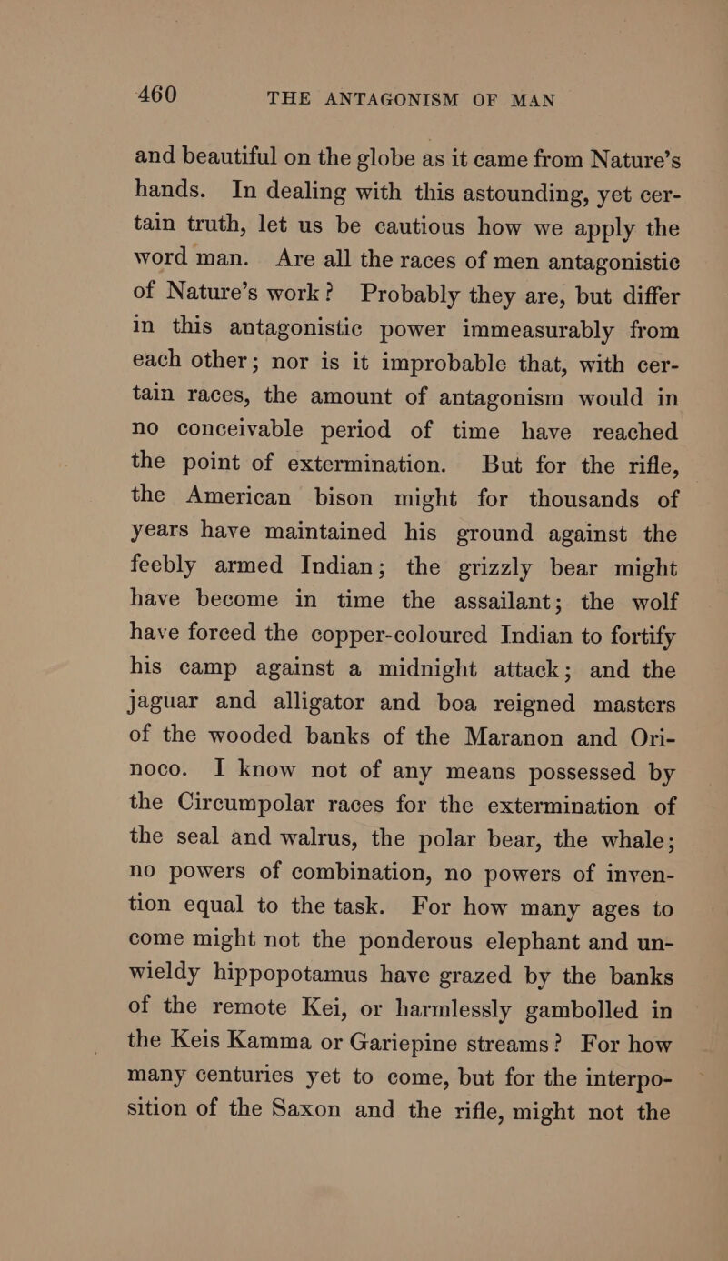 and beautiful on the globe as it came from Nature’s hands. In dealing with this astounding, yet cer- tain truth, let us be cautious how we apply the word man. Are all the races of men antagonistic of Nature’s work? Probably they are, but differ in this antagonistic power immeasurably from each other; nor is it improbable that, with cer- tain races, the amount of antagonism would in no conceivable period of time have reached the point of extermination. But for the rifle, the American bison might for thousands of years have maintained his ground against the feebly armed Indian; the grizzly bear might have become in time the assailant; the wolf have forced the copper-coloured Indian to fortify his camp against a midnight attack; and the jaguar and alligator and boa reigned masters of the wooded banks of the Maranon and Ori- noco. I know not of any means possessed by the Circumpolar races for the extermination of the seal and walrus, the polar bear, the whale; no powers of combination, no powers of inven- tion equal to the task. For how many ages to come might not the ponderous elephant and un- wieldy hippopotamus have grazed by the banks of the remote Kei, or harmlessly gambolled in the Keis Kamma or Gariepine streams? For how many centuries yet to come, but for the interpo- sition of the Saxon and the rifle, might not the