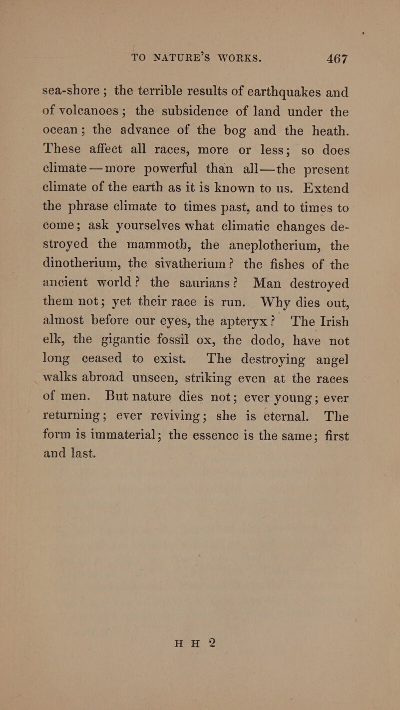 sea-shore ; the terrible results of earthquakes and of voleanoes; the subsidence of land under the ocean; the advance of the bog and the heath. These affect all races, more or less; so does climate—more powerful than all—the present climate of the earth as it is known to us. Extend the phrase climate to times past, and to times to come; ask yourselves what climatic changes de- stroyed the mammoth, the aneplotherium, the dinotherium, the sivatherium? the fishes of the ancient world? the saurians? Man destroyed them not; yet their race is run. Why dies out, almost before our eyes, the apteryx? The Irish elk, the gigantic fossil ox, the dodo, have not long ceased to exist. The destroying angel _walks abroad unseen, striking even at the races of men. But nature dies not; ever young; ever returning; ever reviving; she is eternal. The form is immaterial; the essence is the same; first and last.