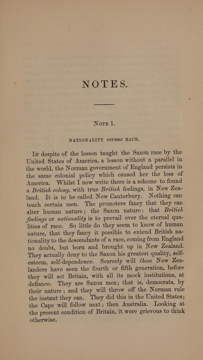 NOTES. Norte l. NATIONALITY versus RACE. Iw despite of the lesson taught the Saxon race by the United States of America, a lesson without a parallel in the world, the Norman government of England persists in the same colonial policy which caused her the loss of America. Whilst I now write there is a scheme to found a British colony, with true British feelings, in New Zea- land. It is to be called New Canterbury. Nothing can teach certain men. The promoters fancy that they can alter human nature; the Saxon nature: that British feelings or nationality is to prevail over the eternal qua- lities of race. So little do they seem to know of human nature, that they fancy it possible to extend British na- tionality to the descendants of a race, coming from England no doubt, but born and brought up in New Zealand. They actually deny to the Saxon his greatest quality, self- esteem, self-dependence. Scarcely will these New Zea- landers have seen the fourth or fifth generation, before they will set Britain, with all its mock institutions, at defiance. They are Saxon men; that is, democrats, by their nature; and they will throw off the Norman rule the instant they can. They did this in the United States; the Cape will follow next; then Australia. Looking at the present condition of Britain, it were grievous to think otherwise.