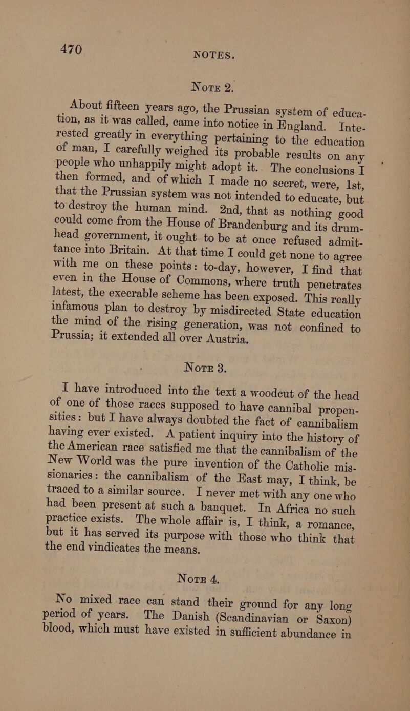 Norte 2, About fifteen years ago, the Prussian system of educa- tion, as it was called, came into notice in England. Inte- rested greatly in everything pertaining to the education of man, I carefully weighed its probable results on any people who unhappily might adopt it.. The conclusions T then formed, and of which I made no secret, were, Ist, that the Prussian system was not intended to educate, but to destroy the human mind. 2nd, that as nothing good could come from the House of Brandenburg and its drum- head government, it ought to be at once refused admit- tance into Britain. At that time I could get none to agree with me on these points: to-day, however, I find that even in the House of Commons, where truth penetrates latest, the execrable scheme has been exposed. This really infamous plan to destroy by misdirected State education the mind of the rising generation, was not confined to Prussia; it extended all over Austria, Note 3. I have introduced into the text a woodcut of the head of one of those races supposed to have cannibal propen- sities: but I have always doubted the fact of cannibalism having ever existed. A patient inquiry into the history of the American race satisfied me that the cannibalism of the New World was the pure invention of the Catholic mis- sionaries: the cannibalism of the East may, I think, be traced to a similar source. I never met with any one who had been present at such a banquet. In Africa no such practice exists. The whole affair is, I think, a romance, but it has served its purpose with those who think that the end vindicates the means. Note 4, No mixed race can stand their ground for any long period of years. The Danish (Scandinavian or Saxon) blood, which must have existed in sufficient abundance in