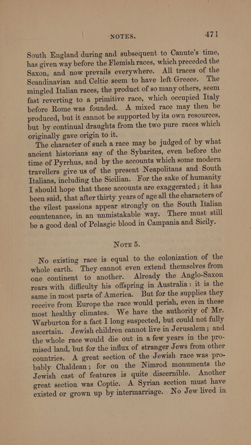 South England during and subsequent to Canute’s time, has given way before the Flemish races, which preceded the Saxon, and now prevails everywhere. All traces of the Seandinavian and Celtic seem to have left Greece. The mingled Italian races, the product of so many others, seem fast reverting to a primitive race, which occupied Italy before Rome was founded. A mixed race may then be produced, but it cannot be supported by its own resources, but by continual draughts from the two pure races which originally gave origin to it. The character of such a race may be judged of by what ancient historians say of the Sybarites, even before the time of Pyrrhus, and by the accounts which some modern travellers give us of the present Neapolitans and South Italians, including the Sicilian. For the sake of humanity I should hope that these accounts are exaggerated; it has been said, that after thirty years of age all the characters of the vilest passions appear strongly on the South Italian countenance, in an unmistakable way. There must still be a good deal of Pelasgic blood in Campania and Sicily. Note 5. No existing race is equal to the colonization of the whole earth. They cannot even extend themselves from one continent to another. Already the Anglo-Saxon rears with difficulty his offspring in Australia: it is the same in most parts of America. But for the supplies they receive from Europe the race would perish, even in these most healthy climates. We have the authority of Mr. Warburton for a fact I long suspected, but could not fully ascertain. Jewish children cannot live in Jerusalem; and the whole race would die out in a few years in the pro- mised land, but for the influx of stranger Jews from other countries. A great section of the Jewish race was pro- bably Chaldean; for on the Nimrod monuments the Jewish cast of features is quite discernible. Another ereat. section was Coptic. A Syrian section must have existed or grown up by intermarriage. No Jew lived in
