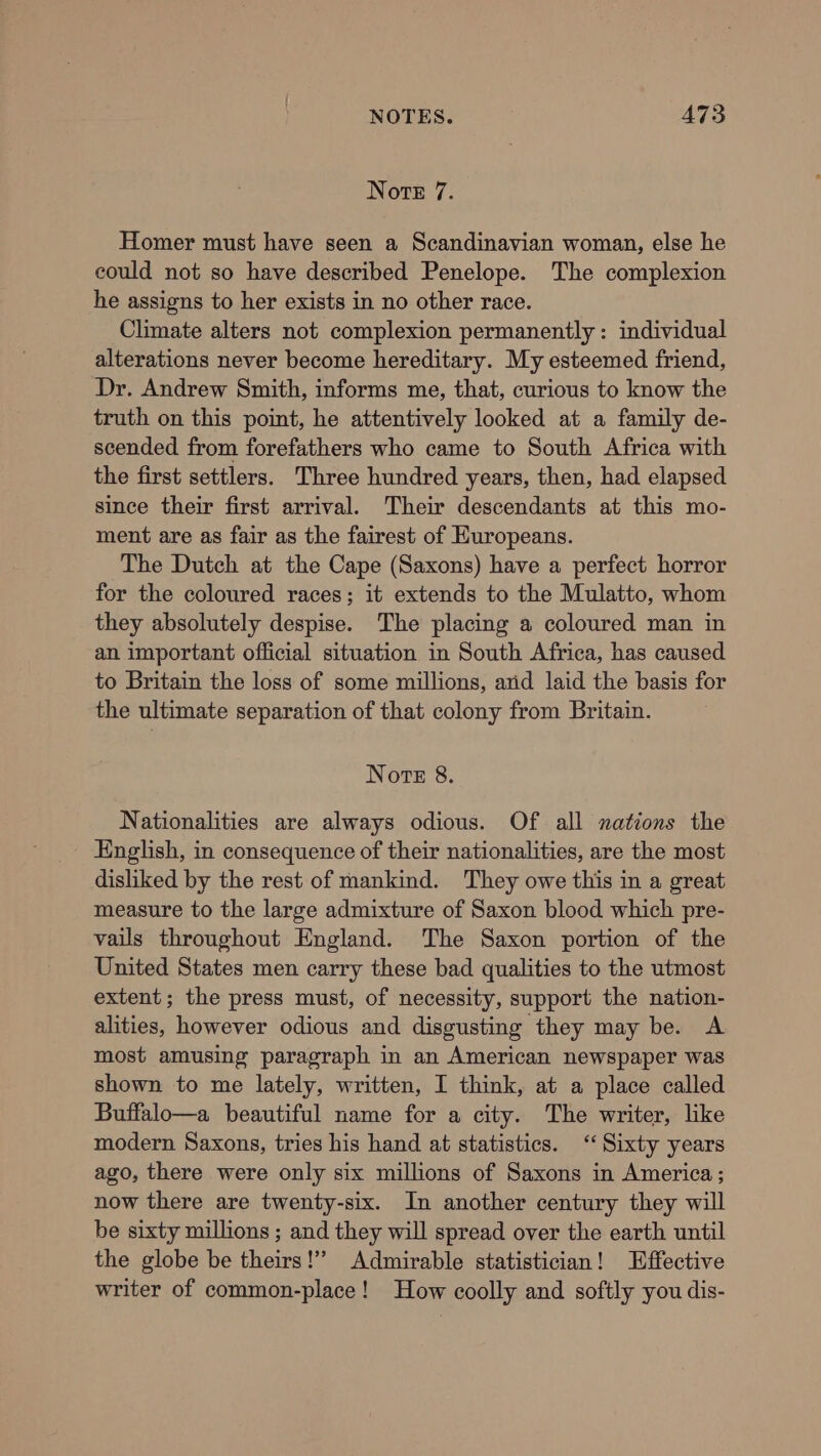 Note 7. Homer must have seen a Scandinavian woman, else he could not so have described Penelope. The complexion he assigns to her exists in no other race. Climate alters not complexion permanently : individual alterations never become hereditary. My esteemed friend, Dr. Andrew Smith, informs me, that, curious to know the truth on this point, he attentively looked at a family de- scended from forefathers who came to South Africa with the first settlers. Three hundred years, then, had elapsed since their first arrival. Their descendants at this mo- ment are as fair as the fairest of Huropeans. The Dutch at the Cape (Saxons) have a perfect horror for the coloured races; it extends to the Mulatto, whom they absolutely despise. The placing a coloured man in an important official situation in South Africa, has caused to Britain the loss of some millions, arid laid the basis for the ultimate separation of that colony from Britain. Note 8. Nationalities are always odious. Of all nations the English, in consequence of their nationalities, are the most disliked by the rest of mankind. They owe this in a great measure to the large admixture of Saxon blood which pre- vails throughout England. The Saxon portion of the United States men carry these bad qualities to the utmost extent; the press must, of necessity, support the nation- alities, however odious and disgusting they may be. A most amusing paragraph in an American newspaper was shown to me lately, written, I think, at a place called Buffalo—a beautiful name for a city. The writer, like modern Saxons, tries his hand at statistics. ‘Sixty years ago, there were only six millions of Saxons in America; now there are twenty-six. In another century they will be sixty millions ; and they will spread over the earth until the globe be theirs!’ Admirable statistician! Effective writer of common-place! How coolly and softly you dis-