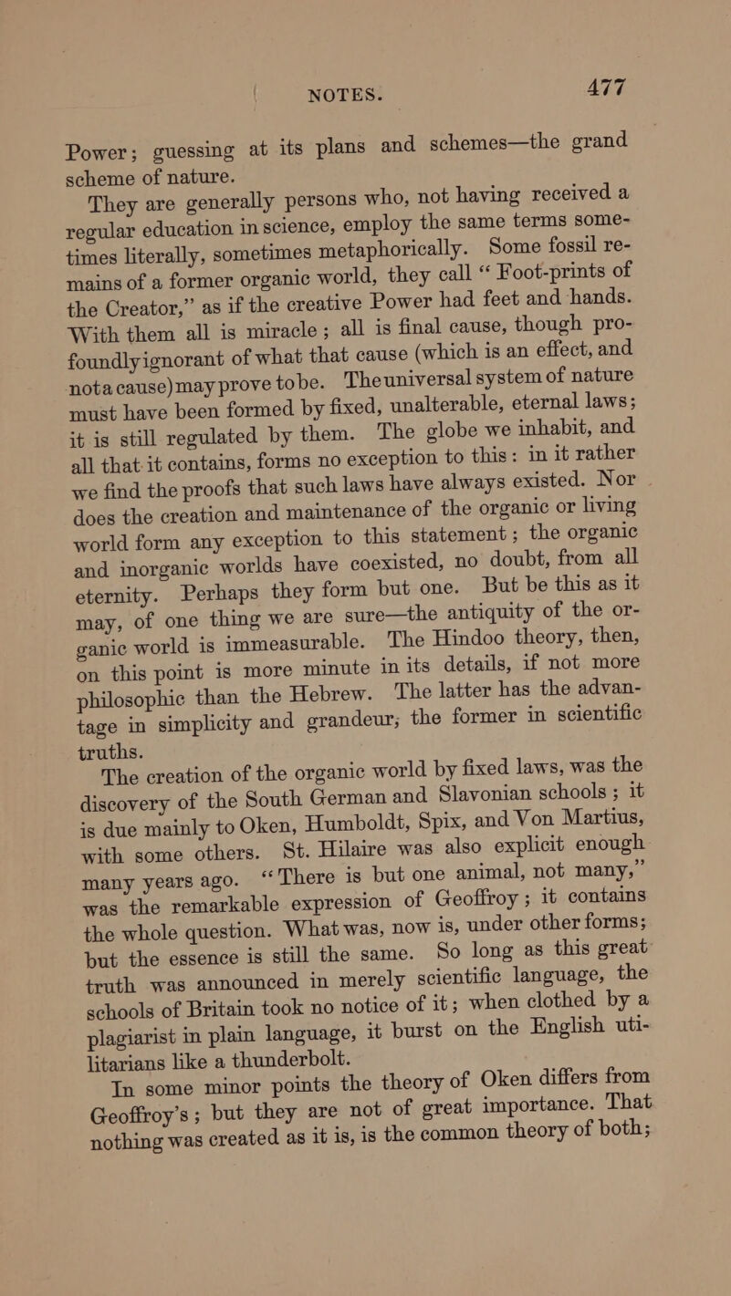 Power; guessing at its plans and schemes—the grand scheme of nature. They are generally persons who, not having received a regular education in science, employ the same terms some- times literally, sometimes metaphorically. Some fossil re- mains of a former organic world, they call “ Foot-prints of the Creator,” as if the creative Power had feet and hands. With them all is miracle; all is final cause, though pro- foundly ignorant of what that cause (which is an effect, and nota cause) may prove tobe. The universal system of nature must have been formed by fixed, unalterable, eternal laws; it is still regulated by them. The globe we inhabit, and all that it contains, forms no exception to this: in it rather we find the proofs that such laws have always existed. Nor does the creation and maintenance of the organic or living world form any exception to this statement ; the organic and inorganic worlds have coexisted, no doubt, from all eternity. Perhaps they form but one. But be this as it may, of one thing we are sure—the antiquity of the or- ganic world is immeasurable. The Hindoo theory, then, on this point is more minute in its details, if not more philosophic than the Hebrew. The latter has the advan- tage in simplicity and erandeur; the former in scientific truths. The creation of the organic world by fixed laws, was the discovery of the South German and Slavonian schools ; it is due mainly to Oken, Humboldt, Spix, and Von Martius, with some others. St. Hilaire was also explicit enough many years ago. ‘‘ There is but one animal, not many,” was the remarkable expression of Geoffroy ; it contains the whole question. What was, now is, under other forms; but the essence is still the same. So long as this great: truth was announced in merely scientific language, the schools of Britain took no notice of it; when clothed by a plagiarist in plain language, it burst on the English uti- litarians like a thunderbolt. In some minor points the theory of Oken differs from Geoffroy’s ; but they are not of great importance. That nothing was created as it is, is the common theory of both;