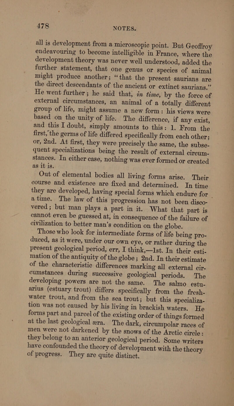 all is development from a microscopic point. But Geoffroy endeavouring to become intelligible in France, where the development theory was never well understood, added the further statement, that one genus or species of animal might produce another; “that the present saurians are the direct descendants of the ancient or extinct saurians,”’ He went further; he said that, 7m time, by the force of external circumstances, an animal of a totally different group of life, might assume a new form: his views were based on the unity of life. The difference, if any exist, and this I doubt, simply amounts to this: 1. From the first,the germs of life differed specifically from each other; or, 2nd. At first, they were precisely the same, the subse- quent specializations being the result of external circum- stances. In either case, nothing was ever formed or created as it is. Out of elemental bodies all living forms arise. Their course and existence are fixed and determined. In time they are developed, having special forms which endure for _ atime. The law of this progression has not been disco- vered; but man plays a part in it. What that part is cannot even be guessed at, in consequence of the failure of civilization to better man’s condition on the globe. Those who look for intermediate forms of life being pro- duced, as it were, under our own eye, or rather during the present geological period, err, I think,—1st. In their esti- mation of the antiquity of the globe; 2nd. In their estimate of the characteristic differences marking all external cir- cumstances during successive geological periods. The developing powers are not the same. The salmo estu- arius (estuary trout) differs specifically from the fresh- water trout, and from the sea trout; but this specializa- tion was not caused by his living in brackish waters. He forms part and parcel of the existing order of things formed at the last geological era. The dark, cireumpolar races of men were not darkened by the snows of the Arctic circle : they belong to an anterior geological period. Some writers have confounded the theory of development with the theory of progress. They are quite distinct,