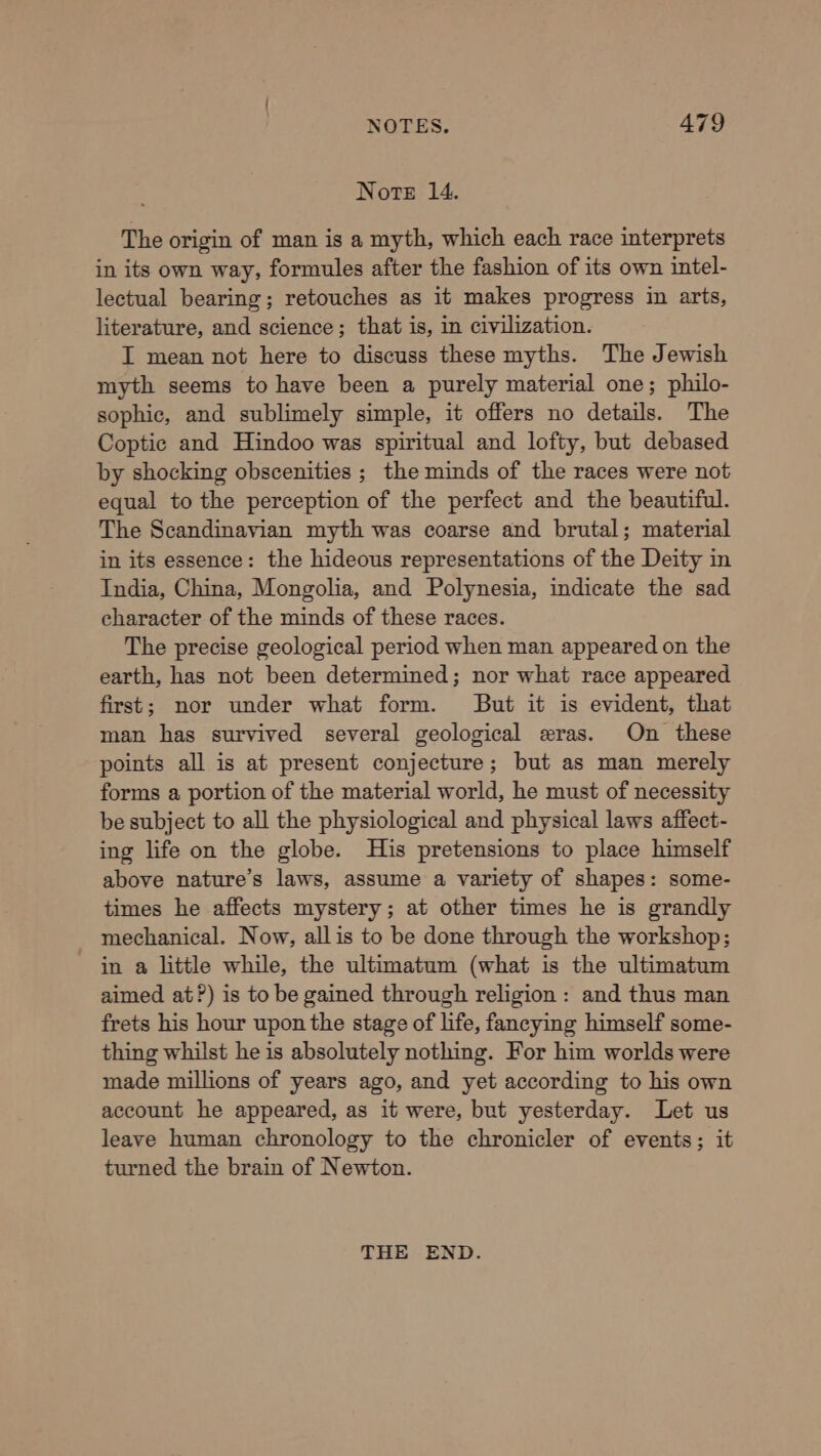 Note 14. The origin of man is a myth, which each race interprets in its own way, formules after the fashion of its own intel- lectual bearing; retouches as it makes progress in arts, literature, and science; that is, in civilization. I mean not here to discuss these myths. The Jewish myth seems to have been a purely material one; philo- sophic, and sublimely simple, it offers no details. The Coptic and Hindoo was spiritual and lofty, but debased by shocking obscenities ; the minds of the races were not equal to the perception of the perfect and the beautiful. The Scandinavian myth was coarse and brutal; material in its essence: the hideous representations of the Deity in India, China, Mongolia, and Polynesia, indicate the sad character of the minds of these races. The precise geological period when man appeared on the earth, has not been determined; nor what race appeared first; nor under what form. But it is evident, that man has survived several geological eras. On these points all is at present conjecture; but as man merely forms a portion of the material world, he must of necessity be subject to all the physiological and physical laws affect- ing life on the globe. His pretensions to place himself above nature’s laws, assume a variety of shapes: some- times he affects mystery; at other times he is grandly mechanical. Now, allis to be done through the workshop; in a little while, the ultimatum (what is the ultimatum aimed at?) is to be gained through religion: and thus man frets his hour upon the stage of life, fancying himself some- thing whilst he is absolutely nothing. For him worlds were made millions of years ago, and yet according to his own account he appeared, as it were, but yesterday. Let us leave human chronology to the chronicler of events; it turned the brain of Newton. THE END.