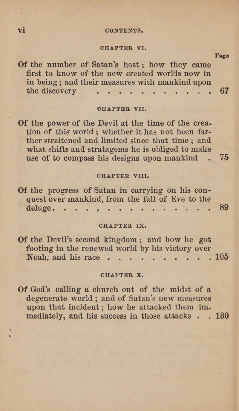 CHAPTER VI. Page Of the number of Satan’s host; how they came first to know of the new created worlds now in in being ; and their measures with mankind upon the discovery sts a ee ee CHAPTER VII. Of the power of the Devil at the time of the crea- tion of this world ; whether it has not been far- ther straitened and limited since that time; and what shifts and stratagems he is obliged to make use of to compass his designs upon mankind . 76 CHAPTER VIII. Of the progress of Satan in carrying on his con- quest over mankind, from the fall of Eve to the EMER Os ished. os ots a Cee Seance es ooo eee CHAPTER [X. Of the Devil’s second kingdom; and how he got footing in the renewed world by his victory over Noah: and his'rate, ‘soi. ‘oc &lt; fo tun ore ee ee. CHAPTER X. Of God’s calling a church out of the midst of a degenerate world ; and of Satan’s new measures upon that incident ; how he attacked them im- mediately, and his success in those attacks . . 130