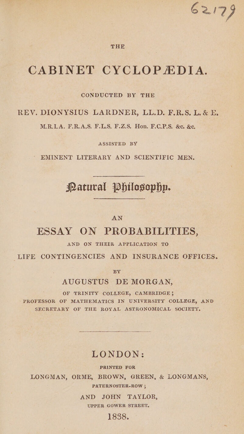 62179 THE CABINET CYCLOPADIA. CONDUCTED BY THE REV. DIONYSIUS LARDNER, LL.D. F.R.S. L. & E, M.R.LA. F.R.AS. F.LS, F.Z.S, Hon. F.C.P.S. &c. &c. ASSISTED BY EMINENT LITERARY AND SCIENTIFIC MEN. Patural Philosophp. AN ESSAY ON PROBABILITIES, AND ON THEIR APPLICATION TO LIFE CONTINGENCIES AND INSURANCE OFFICES. BY AUGUSTUS DE MORGAN, OF TRINITY COLLEGE, CAMBRIDGE 5 PROFESSOR OF MATHEMATICS IN UNIVERSITY COLLEGE, AND SECRETARY OF THE ROYAL ASTRONOMICAL SOCIETY. LONDON: PRINTED FOR LONGMAN, ORME, BROWN, GREEN, & LONGMANS, PATERNOSTER-ROW 3 AND JOHN TAYLOR, UPPER GOWER STREET. 1838.