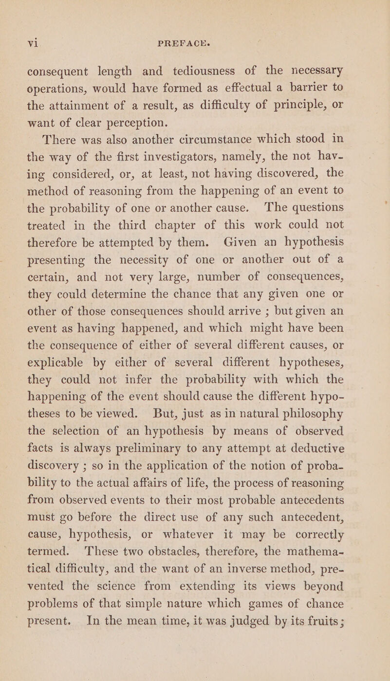 consequent length and tediousness of the necessary operations, would have formed as effectual a barrier to the attainment of a result, as difficulty of principle, or want of clear perception. There was also another circumstance which stood in the way of the first investigators, namely, the not hav- ing considered, or, at least, not having discovered, the method of reasoning from the happening of an event to the probability of one or another cause. ‘The questions treated in the third chapter of this work could not therefore be attempted by them. Given an hypothesis presenting the necessity of one or another out of a certain, and not very large, number of consequences, they could determine the chance that any given one or other of those consequences should arrive ; but given an event as having happened, and which might have been the consequence of either of several different causes, or explicable by either of several different hypotheses, they could not infer the probability with which the happening of the event should cause the different hypo- theses to be viewed. But, just as in natural philosophy the selection of an hypothesis by means of observed facts is always preliminary to any attempt at deductive discovery ; so in the application of the notion of proba- bility to the actual affairs of life, the process of reasoning from observed events to their most probable antecedents must go before the direct use of any such antecedent, cause, hypothesis, or whatever it may be correctly termed. These two obstacles, therefore, the mathema- tical difficulty, and the want of an inverse method, pre- vented the science from extending its views beyond problems of that simple nature which games of chance present. In the mean time, it was judged by its fruits ;