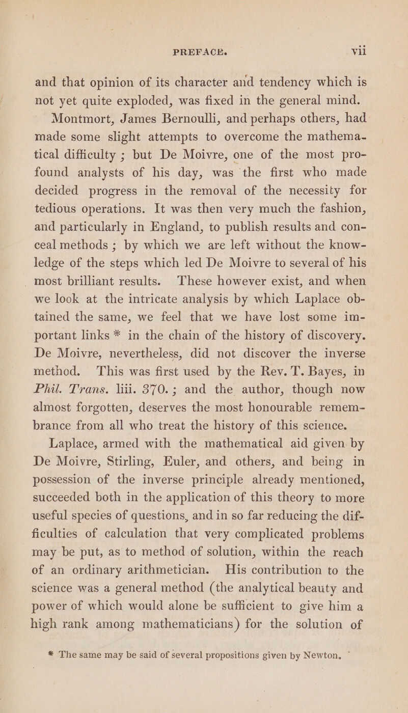 and that opinion of its character and tendency which is not yet quite exploded, was fixed in the general mind. Montmort, James Bernoulli, and perhaps others, had made some slight attempts to overcome the mathema- tical difficulty ; but De Moivre, one of the most pro- found analysts of his day, was the first who made decided progress in the removal of the necessity for tedious operations. It was then very much the fashion, and particularly in England, to publish results and con- ceal methods ; by which we are left without the know- ledge of the steps which led De Moivre to several of his _ most brilliant results) These however exist, and when we look at the intricate analysis by which Laplace ob- tained the same, we feel that we haye lost some im- portant links * in the chain of the history of discovery. De Moivre, nevertheless, did not discover the inverse method. This was first used by the Rev. T. Bayes, in Phil. Trans. liii. 370. ; and the author, though now almost forgotten, deserves the most honourable remem- brance from all who treat the history of this science. Laplace, armed with the mathematical aid given. by De Moivre, Stirling, Euler, and others, and being in possession of the inverse principle already mentioned, succeeded both in the application of this theory to more useful species of questions, and in so far reducing the dif- ficulties of calculation that very complicated problems may be put, as to method of solution, within the reach of an ordinary arithmetician. His contribution to the science was a general method (the analytical beauty and power of which would alone be sufficient to give him a high rank among mathematicians) for the solution of * The same may be said of several propositions given by Newton, ~