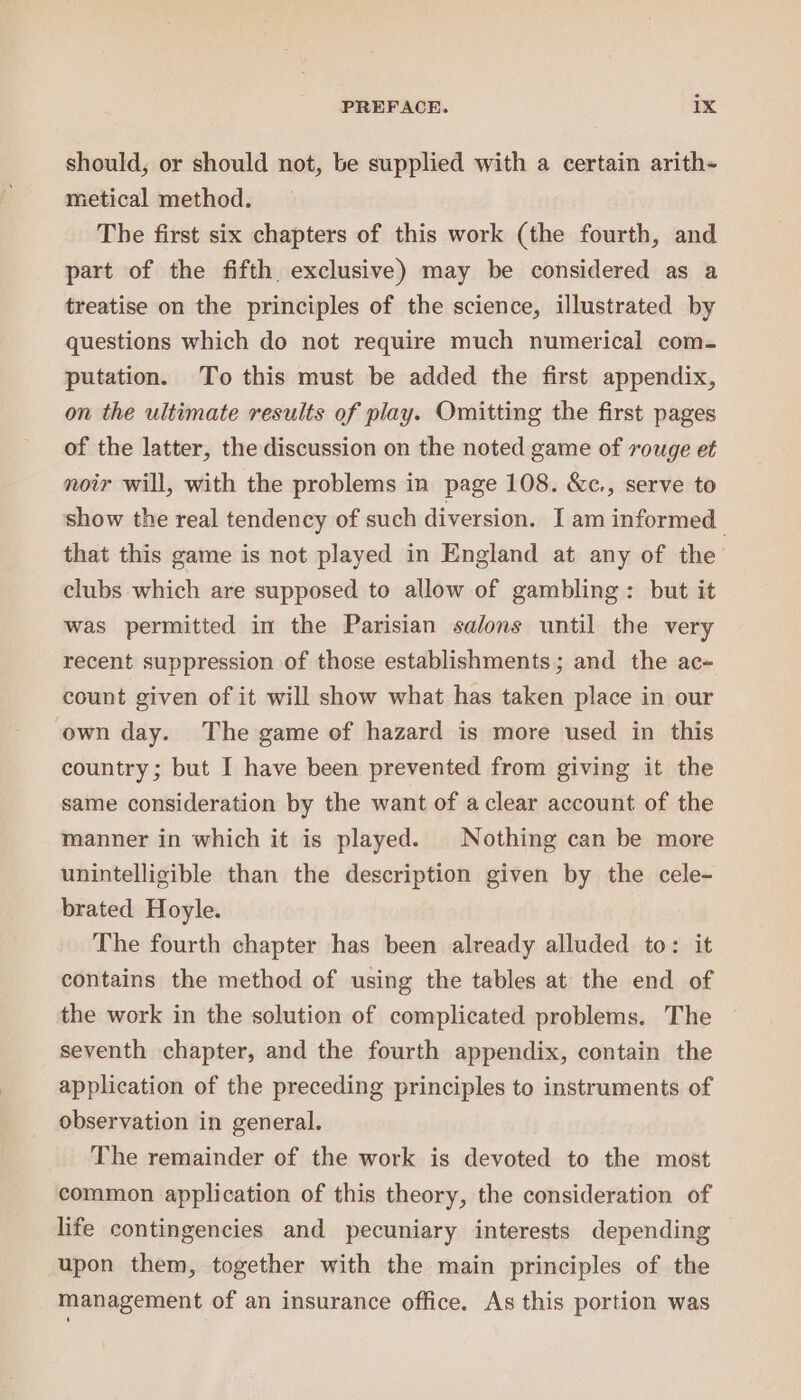 should, or should not, be supplied with a certain arith- metical method. The first six chapters of this work (the fourth, and part of the fifth exclusive) may be considered as a treatise on the principles of the science, illustrated by questions which do not require much numerical com- putation. To this must be added the first appendix, on the ultimate results of play. Omitting the first pages of the latter, the discussion on the noted game of rouge et noir will, with the problems in page 108. &amp;c., serve to show the real tendency of such diversion. Iam informed that this game is not played in England at any of the’ clubs which are supposed to allow of gambling: but it was permitted in the Parisian salons until the very recent suppression of those establishments; and the ac- count given of it will show what has taken place in our own day. The game of hazard is more used in this country; but I have been prevented from giving it the same consideration by the want of a clear account of the manner in which it is played. Nothing can be more unintelligible than the description given by the cele- brated Hoyle. The fourth chapter has been already alluded to: it contains the method of using the tables at the end of the work in the solution of complicated problems. The seventh chapter, and the fourth appendix, contain the application of the preceding principles to instruments of observation in general. The remainder of the work is devoted to the most common application of this theory, the consideration of life contingencies and pecuniary interests depending upon them, together with the main principles of the management of an insurance office. As this portion was