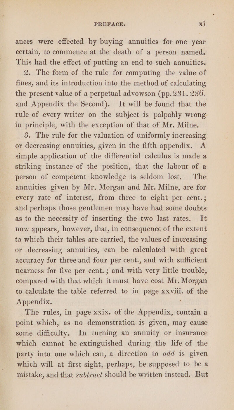 ances were effected by buying annuities for one year certain, to commence at the death of a person named. This had the effect of putting an end to such annuities. 2. The form of the rule for computing the value of fines, and its introduction into the method of calculating the present value of a perpetual advowson (pp.231. 236. and Appendix the Second). It will be found that the rule of every writer on the subject is palpably wrong in principle, with the exception of that of Mr. Milne. 3. The rule for the valuation of uniformly increasing or decreasing annuities, given in the fifth appendix. A simple application of the differential calculus is made a striking instance of the position, that the labour of a person of competent knowledge is seldom lost. The annuities given by Mr. Morgan and Mr. Milne, are for every rate of interest, from three to eight per cent. ; and perhaps those gentlemen may have had some doubts as to the necessity of inserting the two last rates. It now appears, however, that, in consequence of the extent to which their tables are carried, the values of increasing or decreasing annuities, can be calculated with great accuracy for three and four per cent., and with sufficient nearness for five per cent. ; and with very little trouble, compared with that which it must have cost Mr. Morgan to calculate the table referred to in page xxviii. of the Appendix. : The rules, in page xxix. of the Appendix, contain a point which, as no demonstration is given, may cause some difficulty. In turning an annuity or insurance which cannot be extinguished during the life of the party into one which can, a direction to add is given which will at first sight, perhaps, be supposed to be a mistake, and that subtract should be written instead. But