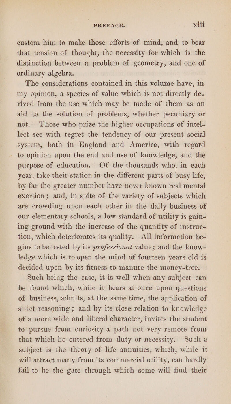 custom him to make those efforts of mind, and to bear that tension of thought, the necessity for which is the distinction between a problem of geometry, and one of ordinary algebra. The considerations contained in this volume have, in my opinion, a species of value which is not directly de- rived from the use which may be made of them as an aid to the solution of problems, whether pecuniary or not. Those who prize the higher occupations of intel- lect see with regret the tendency of our present social system, both in England and America, with regard to opinion upon the end and use of knowledge, and the purpose of education. Of the thousands who, in each year, take their station in the different parts of busy life, by far the greater number have never known real mental exertion; and, in spite of the variety of subjects which are crowding upon each other in the daily business of our elementary schools, a low standard of utility is gain- ing ground with the increase of the quantity of instruc- tion, which deteriorates its quality. All information be- gins to be tested by its professional value; and the know- ledge which is to open the mind of fourteen years old is decided upon by its fitness to manure the money-tree. Such being the case, it is well when any subject can be found which, while it bears at once upon questions of business, admits, at the same time, the application of strict reasoning ; and by its close relation to knowledge of a more wide and liberal character, invites the student to pursue from curiosity a path not very remote from that which he entered from duty or necessity. Such a subject is the theory of life annuities, which, while it will attract many from its commercial utility, can hardly fail to be the gate through which some will find their