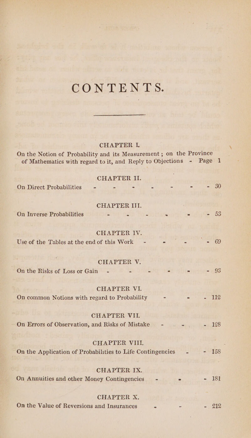CONTENTS. CHAPTER I. On the Notion of Probability and its Measurement ; on the Province of Mathematics with regard to it, and Reply to Objections - Page 1 CHAPTER II. On Direct Probabilities - re - s - = - 30 CHAPTER III. On Inverse Probabilities = 53 s 5 ~ - 53 CHAPTER IV. Use of the Tables at the endof this Work - af Are Gre ars CHAPTER V. On the Risks of Loss or Gain - = us - = SaaS CHAPTER VI. On common Notions with regard to Probability - » - 112 CHAPTER VII. On Errors of Observation, and Risks of Mistake - - =. 128 CHAPTER VIII. On the Application of Probabilities to Life Contingencies ~~ - 158 CHAPTER IX. On Annuities and other Money Contingencies - ” - 181 CHAPTER X. On the Value of Reversions and Insurances os - mE,