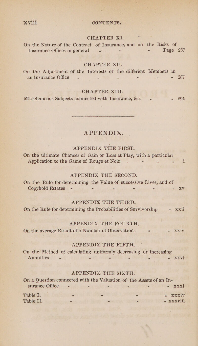 CHAPTER XI. i On the Nature of the Contract of Insurance, and on the Risks of Insurance Offices in general cs - - Page 237 CHAPTER XII. On the Adjustment of the Interests of the different Members in an;Insurance Office - = = - - - 267 CHAPTER XIII. Miscellaneous Subjects connected with Insurance, &amp;c. = - 294 APPENDIX. APPENDIX THE FIRST. On the ultimate Chances of Gain or Loss at Play, with a particular Application to the Game of Rougeet Noir - - - = i APPENDIX THE SECOND. On the Rule for determining the Value of successive Lives, and of Copyhold Estates = - - - - =) ES APPENDIX THE THIRD. On the Rule for determining the Probabilities of Survivorship - Xxii APPENDIX THE FOURTH. On the average Result of a Number of Observations . - XXiVv APPENDIX THE FIFTH. On the Method of calculating uniformly decreasing or increasing Annuities - - - - - - XXvi APPENDIX THE SIXTH. On a Question connected with the Valuation of the Assets of an In- surance Office - - - =; : = XXxi Tablel. )- ; - - s - XXXiv Table II. - - =) = XXXvili