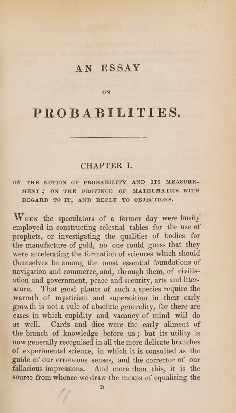 AN ESSAY ON PROBABILITIES. CHAPTER I. ON THE NOTION OF PROBABILITY AND ITS MEASURE] MENT ; ON THE PROVINCE OF MATHEMATICS WITH REGARD TO IT, AND REPLY TO OBJECTIONS. Wouen the speculators of a former day were busily employed in constructing celestial tables for the use of prophets, or investigating the qualities of bodies for the manufacture of gold, no one could guess that they were accelerating the formation of sciences which should themselves be among the most essential foundations of navigation and commerce, and, through them, of civilis- ation and government, peace and security, arts and liter-. ature. That good plants of such a species require the warmth of mysticism and superstition in their early growth is not a rule of absolute generality, for there are cases in which cupidity and vacancy of mind will do as well. Cards and dice were the early aliment of the branch of knowledge before us; but its utility is now generally recognised in all the more delicate branches of experimental science, in which it is consulted as the guide of our erroneous senses, and the corrector of our fallacious impressions. And more than this, it is the source from whence we draw the means of equalising the B