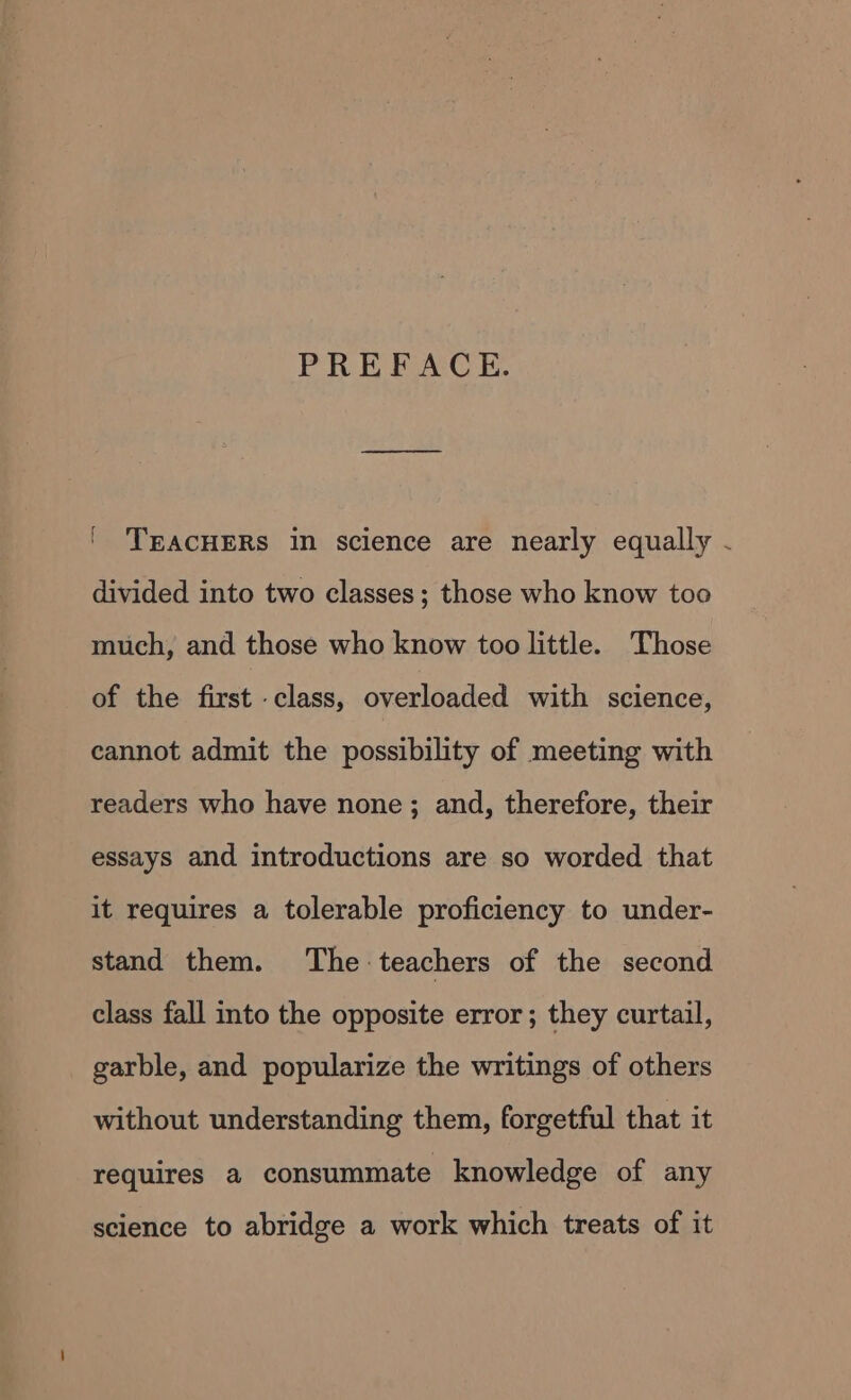 PREFACE. ' 'TEACHERS in science are nearly equally - divided into two classes; those who know too much, and those who know too little. Those of the first class, overloaded with science, cannot admit the possibility of meeting with readers who have none; and, therefore, their essays and introductions are so worded that it requires a tolerable proficiency to under- stand them. The teachers of the second class fall into the opposite error; they curtail, garble, and popularize the writings of others without understanding them, forgetful that it requires a consummate knowledge of any science to abridge a work which treats of it