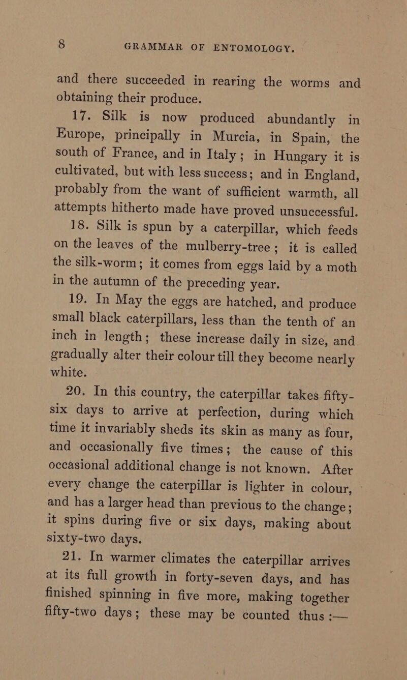 and there succeeded in rearing the worms and obtaining their produce. 17. Silk is now produced abundantly in Europe, principally in Murcia, in Spain, the south of France, and in Italy ; in Hungary it is cultivated, but with less success; and in England, probably from the want of sufficient warmth, all attempts hitherto made have proved unsuccessful. 18. Silk is spun by a caterpillar, which feeds on the leaves of the mulberry-tree; jt is called the silk-worm; it comes from eggs laid by a moth in the autumn of the preceding year. 19. In May the eggs are hatched, and produce small black caterpillars, less than the tenth of an inch in length; these increase daily in size, and gradually alter their colour till they become nearly white. 20. In this country, the caterpillar takes fifty - six days to arrive at perfection, during which time it invariably sheds its skin as many as four, and occasionally five times; the cause of this occasional additional change is not known. After every change the caterpillar is lighter in colour, — and has a larger head than previous to the change ; it spins during five or six days, making about sixty-two days. 21. In warmer climates the caterpillar arrives at its full growth in forty-seven days, and has finished spinning in five more, making together fifty-two days; these may be counted thus :—