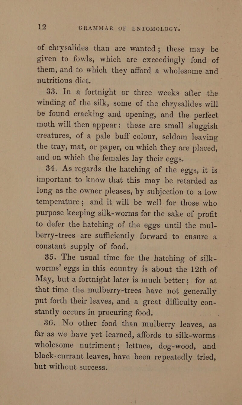 of chrysalides than are wanted; these may be given to fowls, which are exceedingly fond of them, and to which they afford a wholesome and nutritious diet. 33. In a fortnight or three weeks after the winding of the silk, some of the chrysalides will be found cracking and opening, and the perfect moth will then appear: these are small sluggish creatures, of a pale buff colour, seldom leaving the tray, mat, or paper, on which they are placed, and on which the females lay their eggs. 34. As regards the hatching of the eggs, it is important to know that this may be retarded as long as the owner pleases, by subjection to a low temperature; and it will be well for those who purpose keeping silk-worms for the sake of profit to defer the hatching of the eggs until the mul- berry-trees are sufficiently forward to ensure a constant supply of food. 35. The usual time for the hatching of silk- worms’ eggs in this country is about the 12th of May, but a fortnight later is much better; for at that time the mulberry-trees have not generally put forth their leaves, and a great difficulty con- stantly occurs in procuring food. 36. No other food than mulberry leaves, as far as we have yet learned, affords to silk-worms wholesome nutriment; lettuce, dog-wood, and black-currant leaves, have been repeatedly tried, but without success.