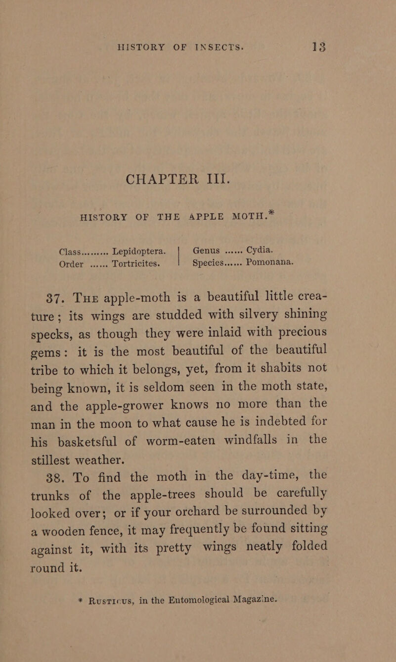 CHAPTER III. HISTORY OF THE APPLE MOTH.* CLASS oa caer Lepidoptera. Genus ...... Cydia. Order” sascns Tortricites. Species...... Pomonana. 37. Tue apple-moth is a beautiful little crea- ture; its wings are studded with silvery shining specks, as though they were inlaid with precious gems: it is the most beautiful of the beautiful tribe to which it belongs, yet, from it shabits not being known, it is seldom seen in the moth state, and the apple-grower knows no more than the man in the moon to what cause he is indebted for his basketsful of worm-eaten windfalls in the stillest weather. 38. To find the moth in the day-time, the trunks of the apple-trees should be carefully looked over; or if your orchard be surrounded by a wooden fence, it may frequently be found sitting against it, with its pretty wings neatly folded round it. * Rusticus, in the Entomological Magazine.