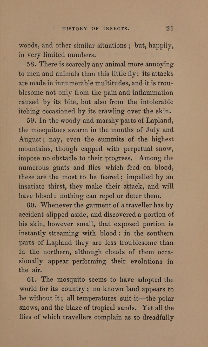 woods, and other similar situations; but, happily, in very limited numbers. | 58. There is scarcely any animal more annoying to men and animals than this little fly: its attacks are made in innumerable multitudes, and it is trou- blesome not only from the pain and inflammation caused by its bite, but also from the intolerable itching occasioned by its crawling over the skin. 59. In the woody and marshy parts of Lapland, the mosquitoes swarm in the months of July and August; nay, even the summits of the highest mountains, though capped with perpetual snow, impose no obstacle to their progress. Among the numerous gnats and flies which feed on blood, these are the most to be feared; impelled by an insatiate thirst, they make their attack, and will have blood: nothing can repel or deter them. 60. Whenever the garment of a traveller has by accident slipped aside, and discovered a portion of his skin, however small, that exposed portion is instantly streaming with blood: in the southern parts of Lapland they are less troublesome than in the northern, although clouds of them occa- sionally appear performing their evolutions in the air. 61. The mosquito seems to have adopted the world for its country ; no known land appears to be without it; all temperatures suit it—the polar snows, and the blaze of tropical sands. Yet all the flies of which travellers complain as so dreadfully