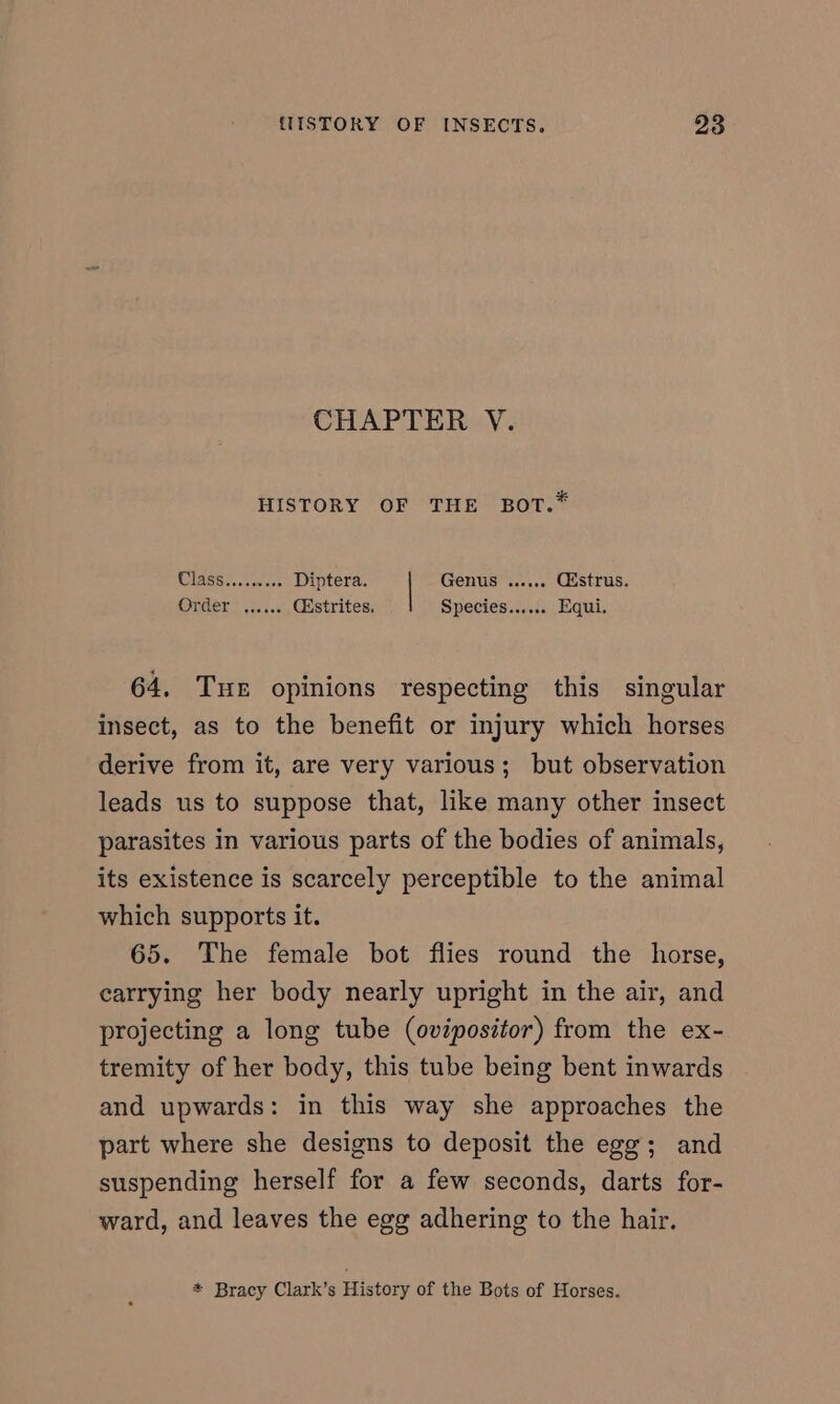 CHAPTER V. HISTORY OF THE BOT.* Class......... Diptera. Genus ...... Giustrus. Onder? 5. Cistrites, Species:....:. Equi. 64. Tuer opinions respecting this singular insect, as to the benefit or injury which horses derive from it, are very various; but observation leads us to suppose that, like many other insect parasites in various parts of the bodies of animals, its existence is scarcely perceptible to the animal which supports it. 65. The female bot flies round the horse, carrying her body nearly upright in the air, and projecting a long tube (ovipositor) from the ex- tremity of her body, this tube being bent inwards and upwards: in this way she approaches the part where she designs to deposit the egg; and suspending herself for a few seconds, darts for- ward, and leaves the egg adhering to the hair. * Bracy Clark’s History of the Bots of Horses.