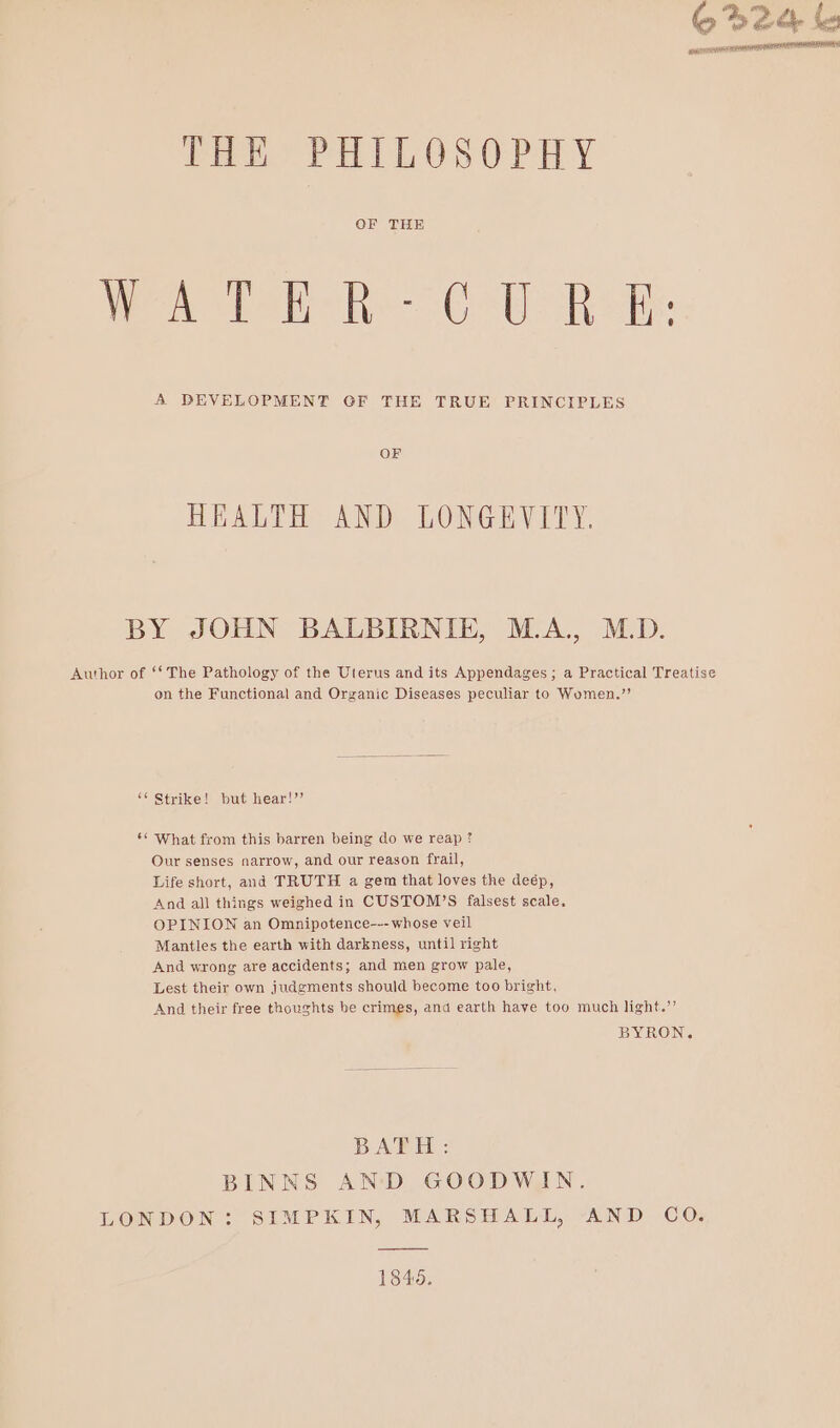 be 2a bu EPL PELE IEP spwisiet STATES Peo TaiLosorHy OF THE Te okeate he Catia A DEVELOPMENT GF THE TRUE PRINCIPLES OF HEALTH AND LONGEVITY. BY JOHN BALBIRNIE, M.A., M.D. Author of ** The Pathology of the Uterus and its Appendages ; a Practical Treatise on the Functional and Organic Diseases peculiar to Women.” ‘“* Strike! but hear!’’ ‘¢ What from this barren being do we reap ? Our senses narrow, and our reason frail, Life short, and TRUTH a gem that loves the deép, And all things weighed in CUSTOM’S falsest scale, OPINION an Omnipotence--- whose veil Mantles the earth with darkness, until right And wrong are accidents; and men grow pale, Lest their own judgments should become too bright, And their free thoughts be crimes, and earth have too much light.”’ BYRON. BATH: BINNS AND GOODWIN. LONDON: SIMPKIN, MARSHALL, AND CO. 1846.