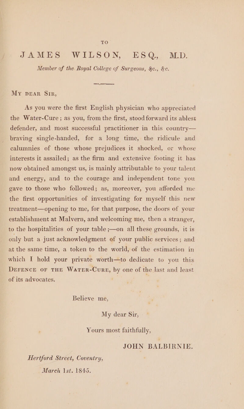 JAMES WILSON, ESQ, MD. Member of the. Royal College of Surgeons, &amp;c., &amp;c. My pear Sir, As you were the first English physician who appreciated the Water-Cure; as you, from the first, stood forward its ablest defender, and most successful practitioner in this country— braving single-handed, for a long time, the ridicule and calumnies of those whose prejudices it shocked, or whose interests it assailed; as the firm and extensive footing it has now obtained amongst us, is mainly attributable to your talent and energy, and to the courage and independent tone you gave to those who followed; as, moreover, you afforded me the first opportunities of investigating for myself this new treatment—opening to me, for that purpose, the doors of your establishment at Malvern, and welcoming me, then a stranger, to the hospitalities of your table ;—on all these grounds, it is only but a just acknowledgment of your public services; and at the same time, a token to the world, of the estimation in which I hold your private worth—to dedicate to you this DEFENCE oF THE WaTER-CuRE, by one of the last and least of its advocates. Believe me, My dear Sir, Yours most faithfully, JOHN BALBIRNIE. Hertford Street, Coventry, March 1st. 1845.