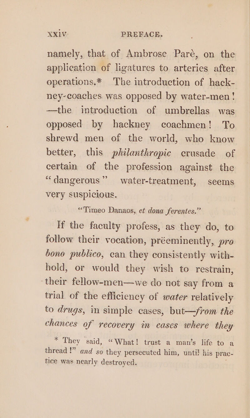 namely, that of Ambrose Paré, on the application of ligatures to arteries after operations.* The introduction of hack- ney-coaches was opposed by water-men! —the introduction of umbrellas was opposed by hackney coachmen! To shrewd men of the world, who know better, this philanthropic crusade of certain of the profession against the ““dangerous”’ water-treatment, seems very suspicious. “Timeo Danaos,, et dona ferentes.” If the faculty profess, as they do, to follow their vocation, préeminently, pro bono publico, can they consistently with- hold, or would they wish to restrain, ‘their fellow-men—we do not say from a trial of the efficiency of water relatively to drugs, in simple cases, but—/rom the chances of recovery in cases where they * They said, “What! trust a man’s life to a thread !” and so they persecuted him, unti! his prac- tice was nearly destroyed.