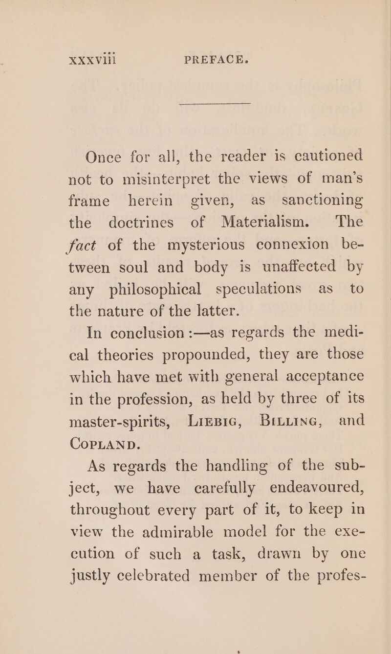 XXXVHil PREFACE. Once for all, the reader is cautioned not to misinterpret the views of man’s frame herein given, as sanctioning the doctrines of Materialism. The fact of the mysterious connexion be- tween soul and body is unaffected by any philosophical speculations as _ to the nature of the latter. In conclusion :—as regards the medi- cal theories propounded, they are those which have met with general acceptance in the profession, as held by three of its master-spirits, Lizsic, BiLuine, and CopLAND. As regards the handling of the sub- ject, we have carefully endeavoured, throughout every part of it, to keep in view the admirable model for the exe- cution of such a task, drawn by one justly celebrated member of the profes-