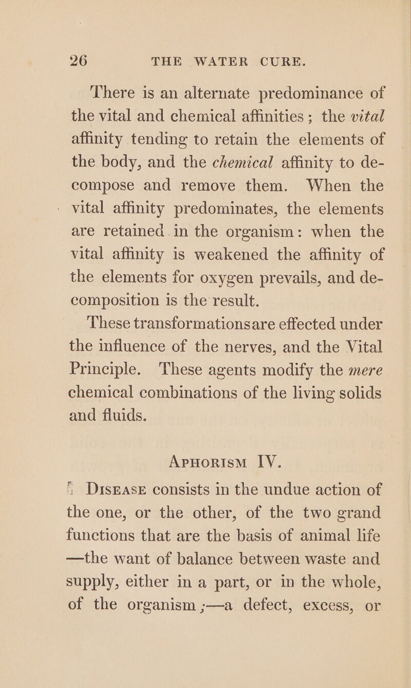 There is an alternate predominance of the vital and chemical affinities; the vital affinity tending to retain the elements of the body, and the chemical affinity to de- compose and remove them. When the - vital affinity predominates, the elements are retained in the organism: when the vital affinity is weakened the affinity of the elements for oxygen prevails, and de- composition is the result. These transformationsare effected under the influence of the nerves, and the Vital Principle. These agents modify the mere chemical combinations of the living solids and fluids. ApHorism IV. * Disease consists in the undue action of the one, or the other, of the two grand functions that are the basis of animal life —the want of balance between waste and supply, either in a part, or in the whole, of the organism ;—a defect, excess, or