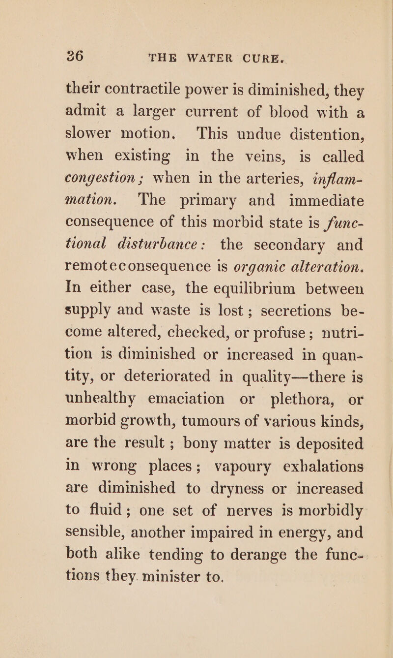 their contractile power is diminished, they admit a larger current of blood with a slower motion. This undue distention, when existing in the veins, is called congestion ; when in the arteries, inflam- mation. The primary and immediate consequence of this morbid state is func- tional disturbance: the secondary and remoteconsequence ts organic alteration. In either case, the equilibrium between supply and waste is lost; secretions be- come altered, checked, or profuse; nutri- tion is diminished or increased in quan- tity, or deteriorated in quality—there is unhealthy emaciation or plethora, or morbid growth, tumours of various kinds, are the result ; bony matter is deposited in wrong places; vapoury exhalations are diminished to dryness or increased to fluid; one set of nerves is morbidly sensible, another impaired in energy, and both alike tending to derange the func- tions they. minister to.