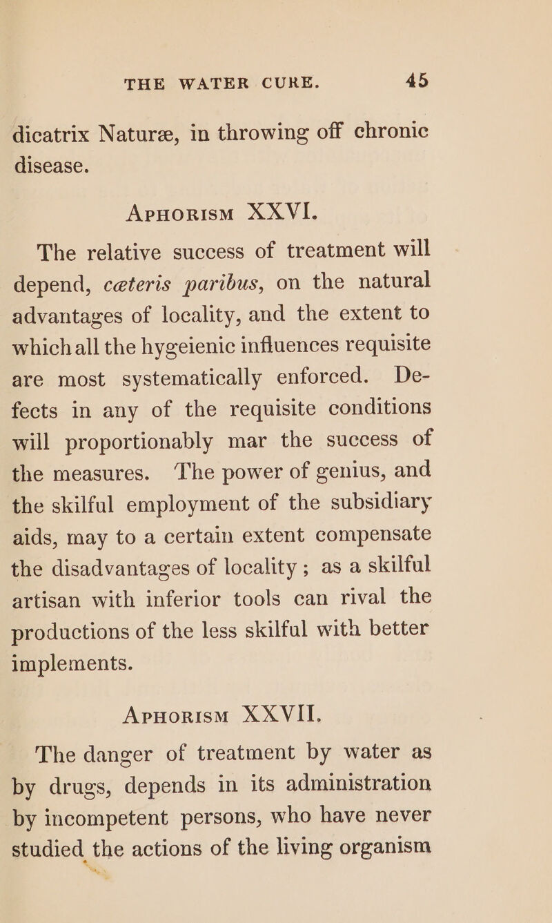 dicatrix Nature, in throwing off chronic disease. Apuorism XXVI. The relative success of treatment will depend, ceteris paribus, on the natural advantages of locality, and the extent to whichall the hygeienic influences requisite are most systematically enforced. De- fects in any of the requisite conditions will proportionably mar the success of the measures. The power of genius, and the skilful employment of the subsidiary aids, may to a certain extent compensate the disadvantages of locality; as a skilful artisan with inferior tools can rival the productions of the less skilful with better implements. Apnorism XXVII. The danger of treatment by water as by drugs, depends in its administration by incompetent persons, who have never studied the actions of the living organism Tay