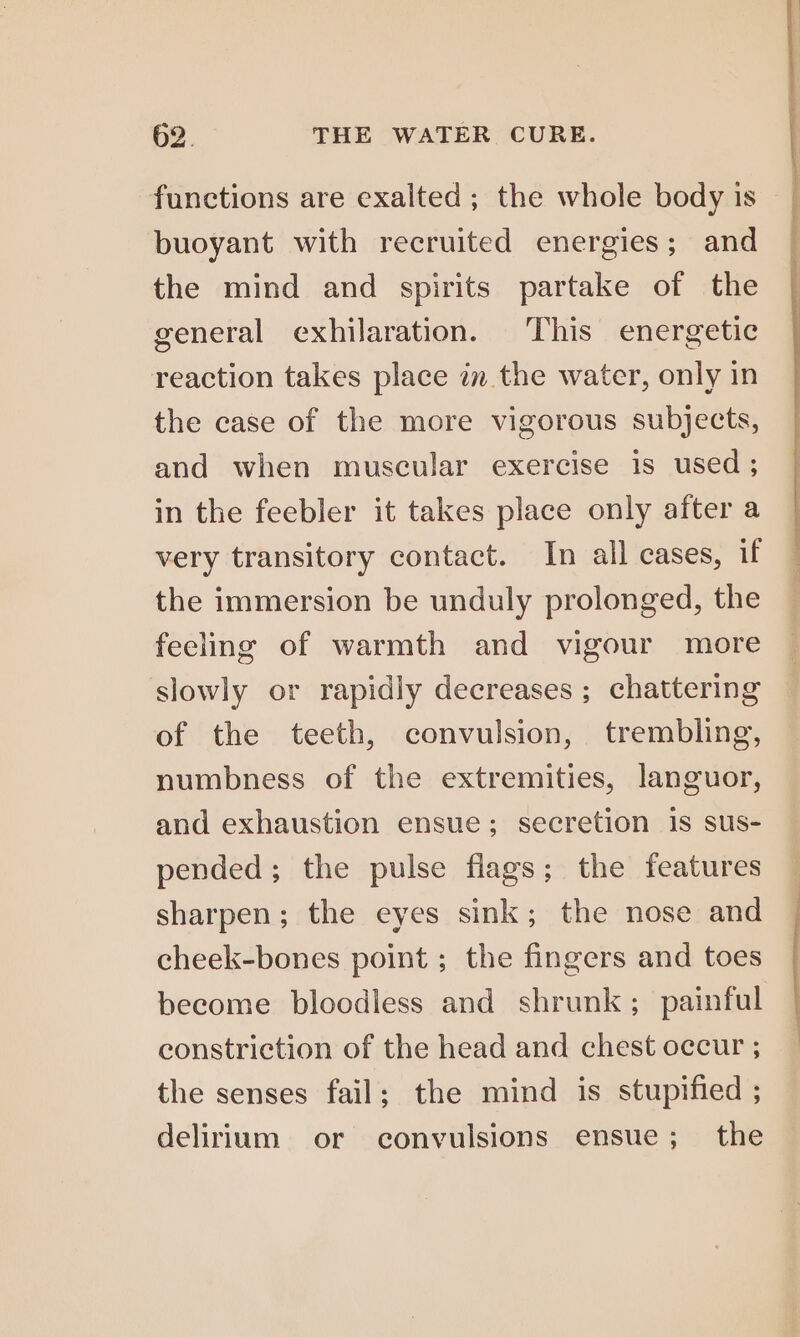 functions are exalted; the whole body is buoyant with recruited energies; and the mind and spirits partake of the general exhilaration. This energetic reaction takes place in the water, only in the case of the more vigorous subjects, and when muscular exercise is used ; in the feebler it takes place only after a very transitory contact. In all cases, if the immersion be unduly prolonged, the feeling of warmth and vigour more slowly or rapidly decreases ; chattering of the teeth, convulsion, trembling, numbness of the extremities, languor, and exhaustion ensue; secretion is sus- pended; the pulse flags; the features sharpen; the eyes sink; the nose and cheek-bones point ; the fingers and toes become bloodless and shrunk; painful constriction of the head and chest occur ; the senses fail; the mind is stupified ; delirium or convulsions ensue; the