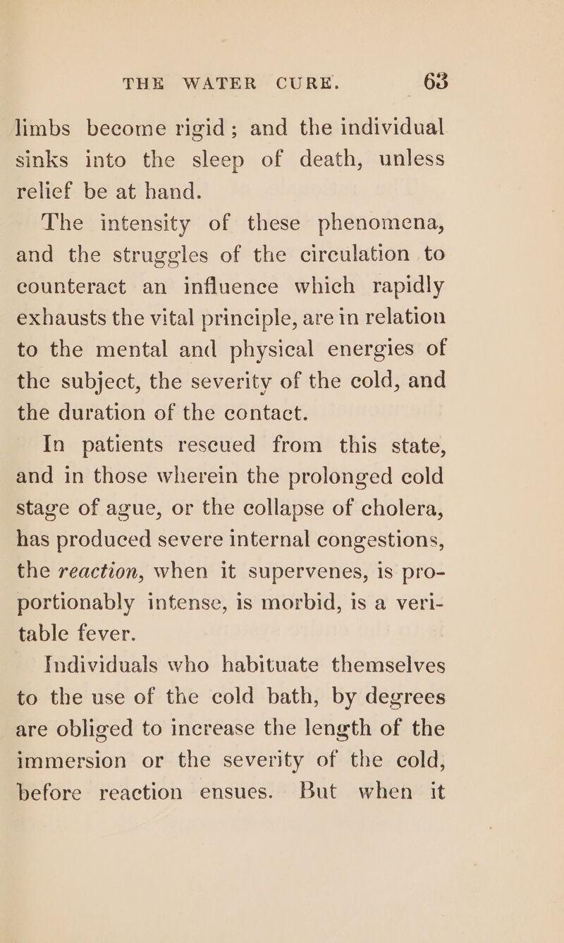 limbs become rigid; and the individual sinks into the sleep of death, unless relief be at hand. The intensity of these phenomena, and the struggles of the circulation to counteract an influence which rapidly exhausts the vital principle, are in relation to the mental and physical energies of the subject, the severity of the cold, and the duration of the contact. In patients rescued from this state, and in those wherein the prolonged cold stage of ague, or the collapse of cholera, has produced severe internal congestions, the reaction, when it supervenes, is pro- portionably intense, is morbid, is a veri- table fever. Individuals who habituate themselves to the use of the cold bath, by degrees are obliged to increase the length of the immersion or the severity of the cold, before reaction ensues. But when it