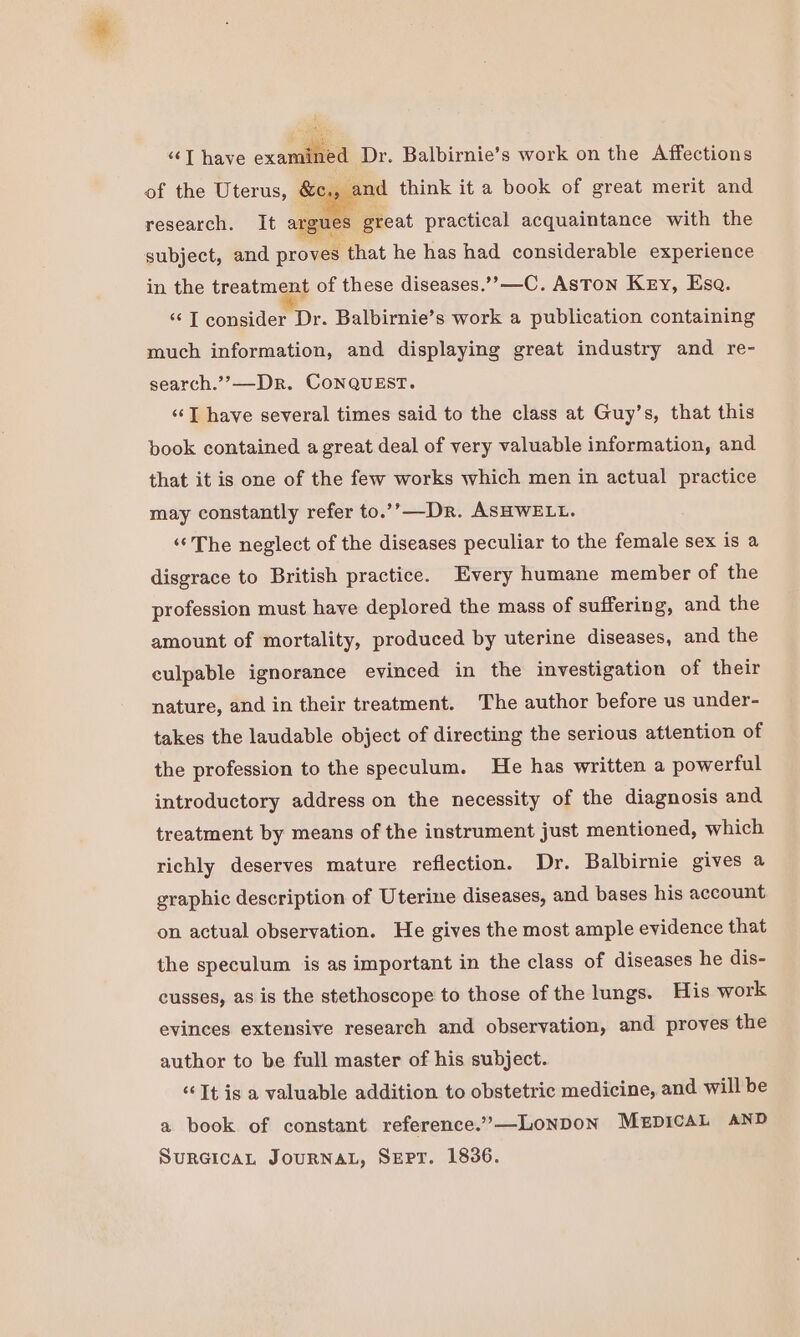 “T have examined Dr. Balbirnie’s work on the Affections of the Uterus, &amp;c., and think it a book of great merit and research. It argues great practical acquaintance with the subject, and proves that he has had considerable experience in the treatment of these diseases.’”’—C. AsTon Key, Esa. “IT consider Dr. Balbirnie’s work a publication containing much information, and displaying great industry and re- search.”?—Dr. CoNQUEST. ‘I have several times said to the class at Guy’s, that this book contained a great deal of very valuable information, and that it is one of the few works which men in actual practice may constantly refer to.’’—Dr. ASHWELL. “The neglect of the diseases peculiar to the female sex is a disgrace to British practice. Every humane member of the profession must have deplored the mass of suffering, and the amount of mortality, produced by uterine diseases, and the culpable ignorance evinced in the investigation of their nature, and in their treatment. The author before us under- takes the laudable object of directing the serious attention of the profession to the speculum. He has written a powerful introductory address on the necessity of the diagnosis and treatment by means of the instrument just mentioned, which richly deserves mature reflection. Dr. Balbirnie gives a graphic description of Uterine diseases, and bases his account on actual observation. He gives the most ample evidence that the speculum is as important in the class of diseases he dis- cusses, as is the stethoscope to those of the lungs. His work evinces extensive research and observation, and proves the author to be full master of his subject. “Tt is a valuable addition to obstetric medicine, and will be a book of constant reference.’—LONDON MEDICAL AND SurGicaAL JouRNAL, SeEpPr. 1836.