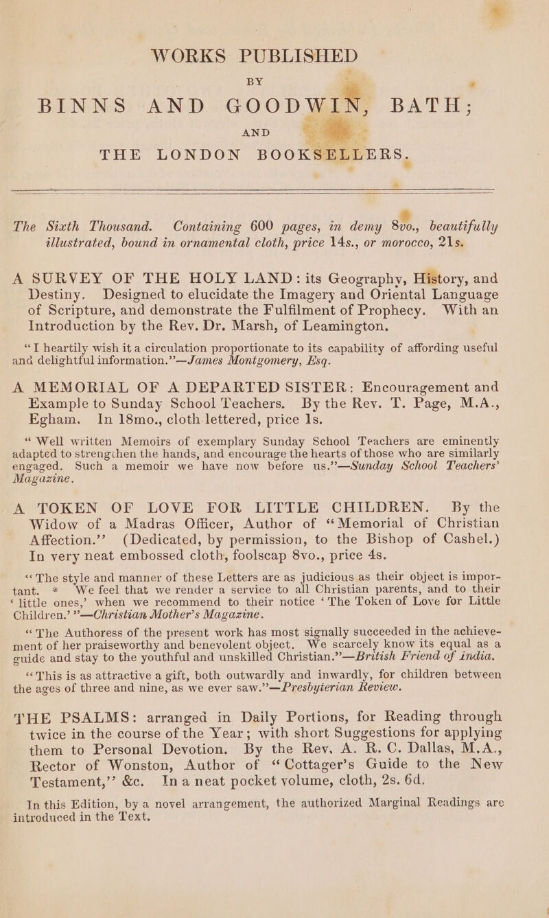 WORKS PUBLISHED BY rte * BINNS AND GOODWIN, BATH; AND _*. THE LONDON BOOKSELLERS. * The Sizth Thousand. Containing 600 pages, in demy aM, beautifully illustrated, bound in ornamental cloth, price 14s., or morocco, 21s. A SURVEY OF THE HOLY LAND: its Geography, History, and Destiny. Designed to elucidate the Imagery and Oriental Language of Scripture, and demonstrate the Fulfilment of Prophecy. With an Introduction by the Rev. Dr. Marsh, of Leamington. “JT heartily wish it a circulation proportionate to its capability of affording useful ana delightful information.”—James Montgomery, Esq. A MEMORIAL OF A DEPARTED SISTER: Encouragement and Example to Sunday School Teachers. By the Rev. T. Page, M.A., Egham. In 18mo., cloth-lettered, price 1s. “Well written Memoirs of exemplary Sunday School Teachers are eminently adapted to strengthen the hands, and encourage the hearts of those who are similarly engaged. Such a memoir we haye now before us.”—Sunday School Teachers’ Magazine. A TOKEN OF LOVE FOR LITTLE CHILDREN. By the Widow of a Madras Officer, Author of “Memorial of Christian Affection.’’ (Dedicated, by permission, to the Bishop of Cashel.) In very neat embossed cloth, foolscap 8vo., price 4s. ‘«« The style and manner of these Letters are as judicious as their object is impor- tant. * We feel that we render a service to all Christian parents, and to their ‘ little ones,’ when we recommend to their notice ‘The Token of Love for Little Children.’ ”’—Christian Mother’s Magazine. “The Authoress of the present work has most signally succeeded in the achieve- ment of her praiseworthy and benevolent object. We scarcely know its equal as a guide and stay to the youthful and unskilled Christian.” —British Friend of india. «This is as attractive a gift, both outwardly and inwardly, for children between the ages of three and nine, as we ever saw.”—Presbyierian Review. THE PSALMS: arranged in Daily Portions, for Reading through twice in the course of the Year; with short Suggestions for applying them to Personal Devotion. By the Rev, A. R. C. Dallas, M.A., Rector of Wonston, Author of ‘“ Cottager’s Guide to the New Testament,’ &amp;c. Ina neat pocket volume, cloth, 2s. 6d. In this Edition, by a novel arrangement, the authorized Marginal Readings are introduced in the Text.
