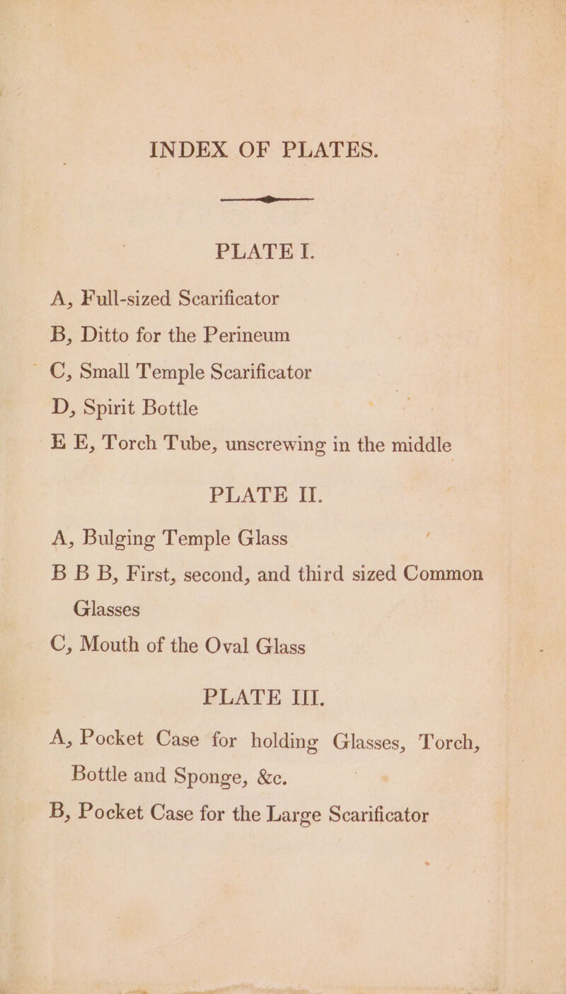 INDEX OF PLATES. PLATE I. A, Full-sized Scarificator B, Ditto for the Perineum ~ C, Small Temple Scarificator D, Spirit Bottle i. E, Torch Tube, unscrewing in the middle PLATE II. A, Bulging Temple Glass B BB, First, second, and third sized Common Glasses C, Mouth of the Oval Glass PLATE III. A, Pocket Case for holding Glasses, Torch, Bottle and Sponge, &amp;c. B, Pocket Case for the Large Scarificator