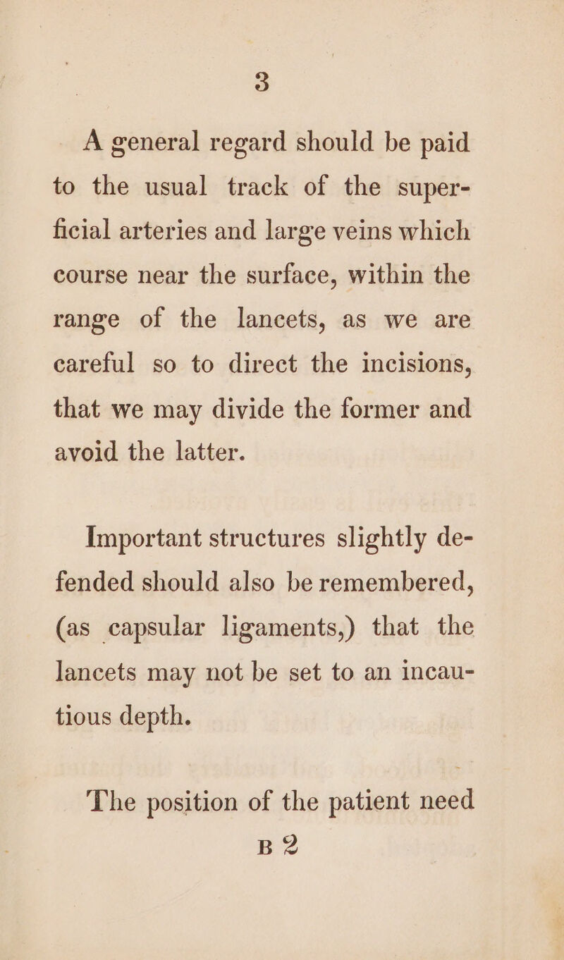 A general regard should be paid to the usual track of the super- ficial arteries and large veins which course near the surface, within the range of the lancets, as we are careful so to direct the incisions, that we may divide the former and avoid the latter. Important structures slightly de- fended should also be remembered, (as capsular ligaments,) that the lancets may not be set to an incau- tious depth. The position of the patient need B2