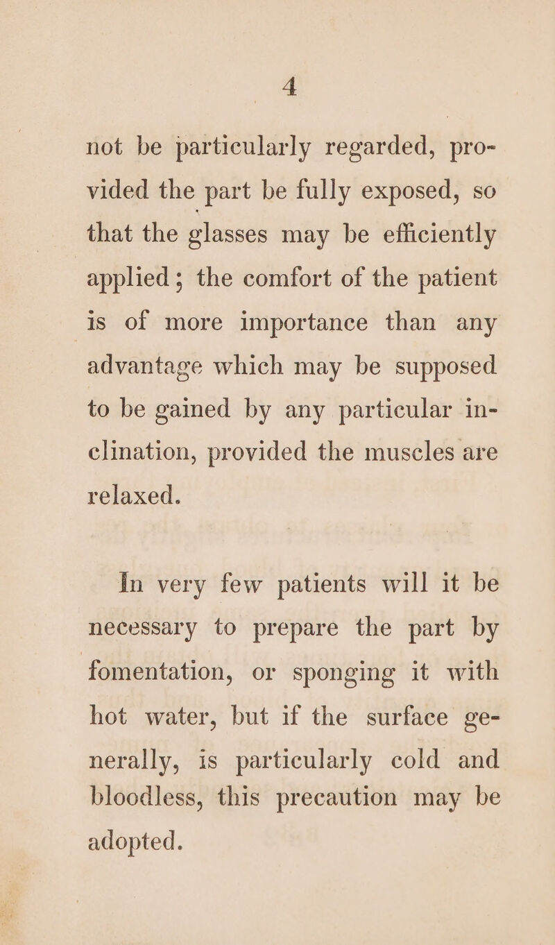 not be particularly regarded, pro- vided the part be fully exposed, so that the glasses may be efficiently applied ; the comfort of the patient is of more importance than any advantage which may be supposed to be gained by any particular in- clination, provided the muscles are relaxed. In very few patients will it be necessary to prepare the part by fomentation, or sponging it with hot water, but if the surface ge- nerally, is particularly cold and bloodless, this precaution may be adopted.