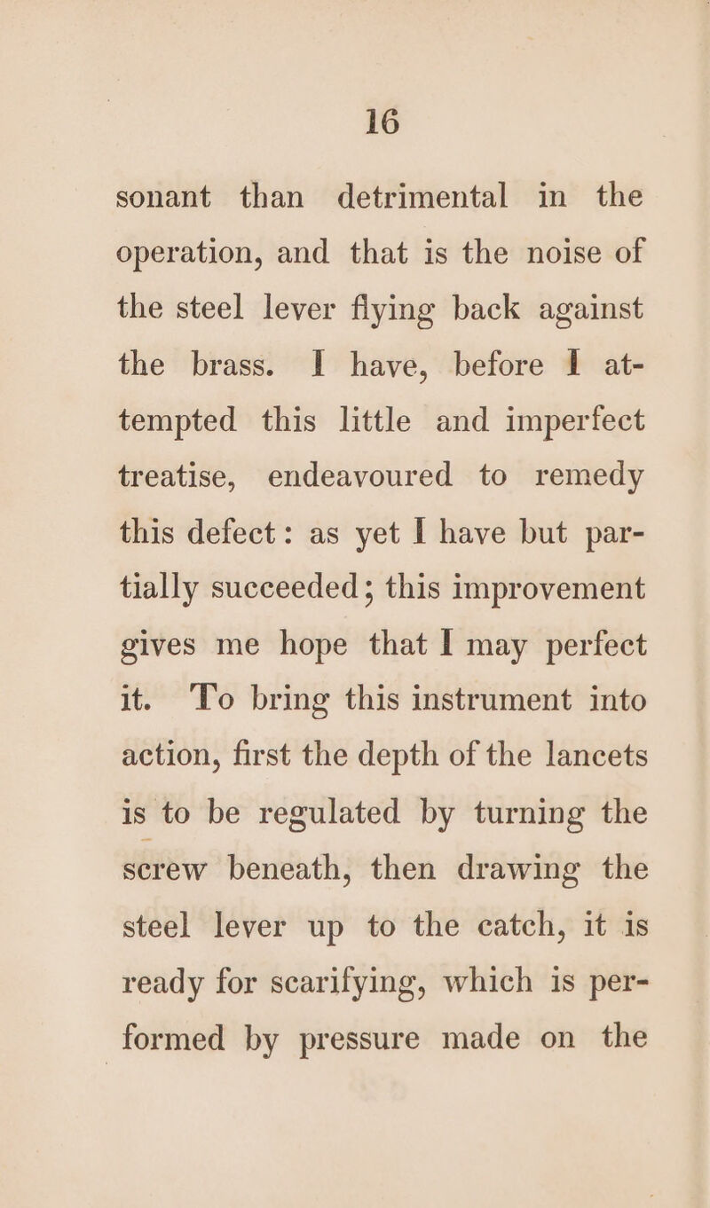 sonant than detrimental in the operation, and that is the noise of the steel lever flying back against the brass. I have, before I at- tempted this little and imperfect treatise, endeavoured to remedy this defect: as yet I have but par- tially succeeded ; this improvement gives me hope that I may perfect it. ‘To bring this instrument into action, first the depth of the lancets is to be regulated by turning the screw beneath, then drawing the steel lever up to the catch, it is ready for scarifying, which is per- formed by pressure made on the