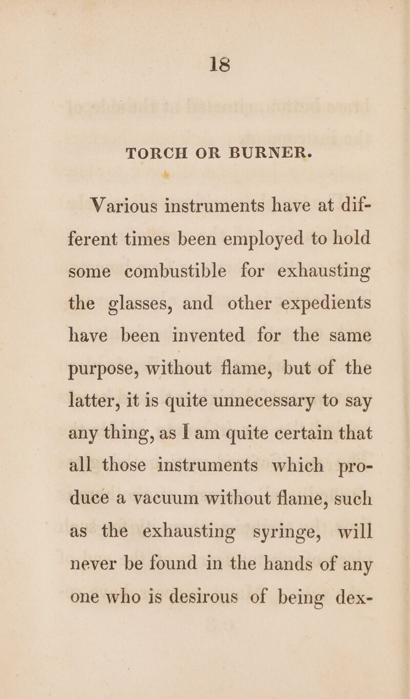 TORCH OR BURNER. R Various instruments have at dif- ferent times been employed to hold some combustible for exhausting the glasses, and other expedients have been invented for the same purpose, without flame, but of the latter, it is quite unnecessary to say any thing, as | am quite certain that all those instruments which pro- duce a vacuum without flame, such as the exhausting syringe, will never be found in the hands of any one who is desirous of being dex-