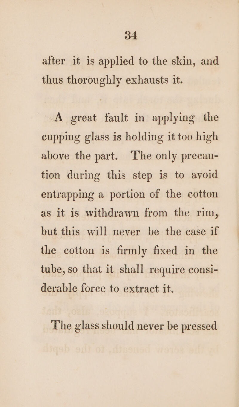 after it is applied to the skin, and thus thoroughly exhausts it. -A great fault in applying the cupping glass is holding it too high above the part. The only precau- tion during this step is to avoid entrapping a portion of the cotton as it is withdrawn from the rim, but this will never be the case if the cotton is firmly fixed in the tube, so that it shall require consi- derable force to extract it. The glass should never be pressed