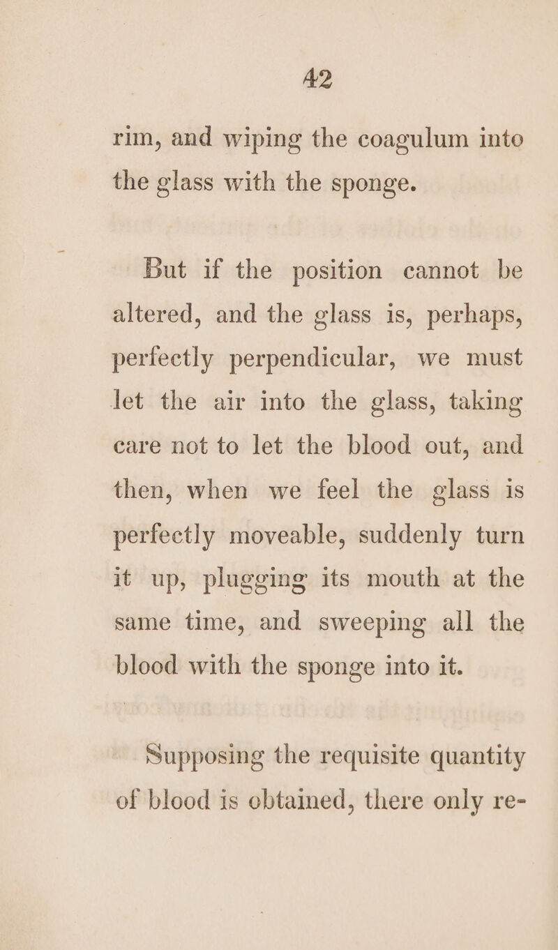 A2 rim, and wiping the coagulum into the glass with the sponge. But if the position cannot be altered, and the glass is, perhaps, perfectly perpendicular, we must let the air into the glass, taking care not to let the blood out, and — then, when we feel the glass is perfectly moveable, suddenly turn it up, plugging its mouth at the same time, and sweeping all the blood with the sponge into it. Supposing the requisite quantity of blood is ebtained, there only re-