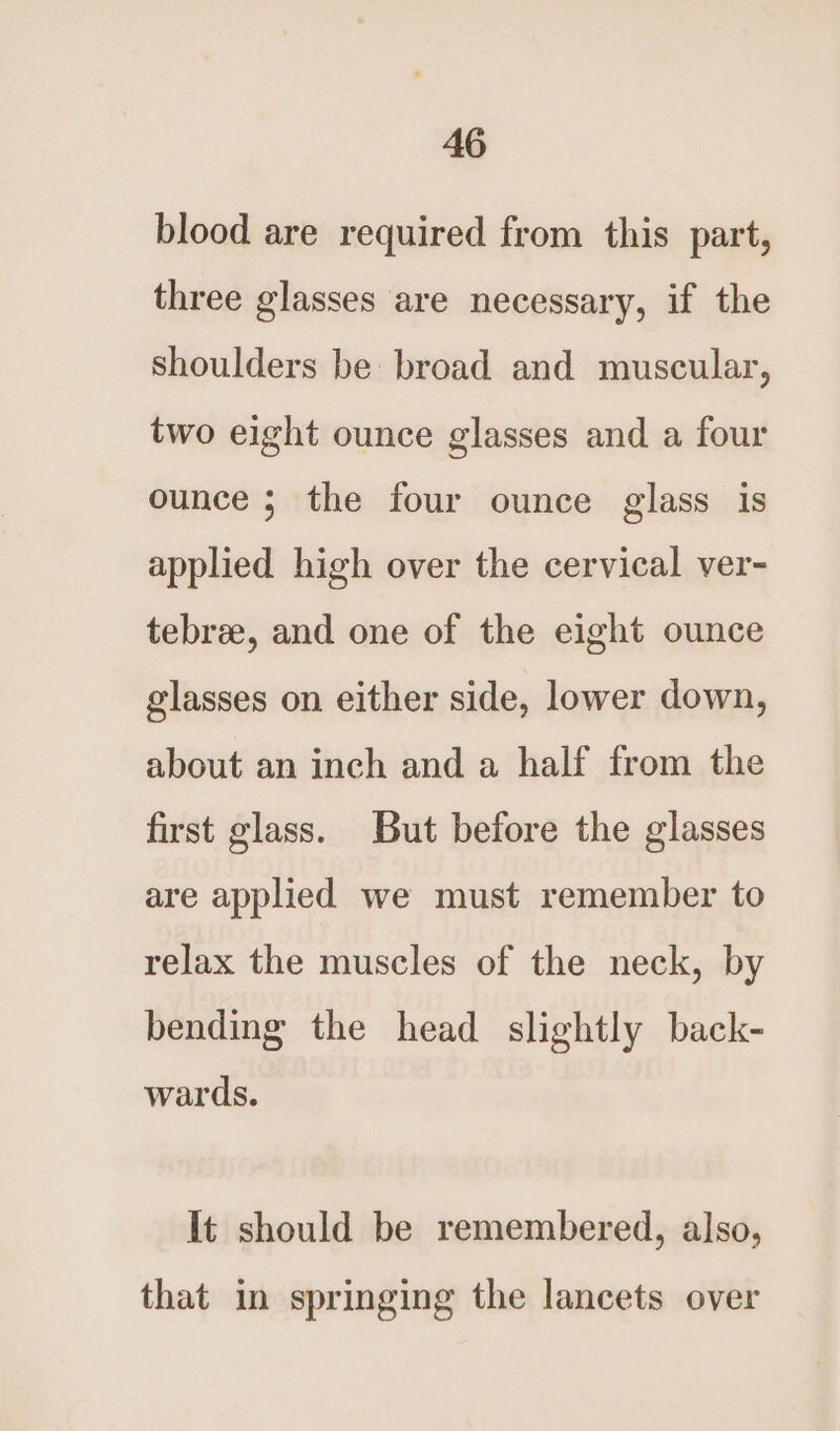 blood are required from this part, three glasses are necessary, if the Shoulders be broad and muscular, two eight ounce glasses and a four ounce ; the four ounce glass is applied high over the cervical ver- tebree, and one of the eight ounce glasses on either side, lower down, about an inch and a half from the first glass. But before the glasses are applied we must remember to relax the muscles of the neck, by bending the head slightly back- wards. It should be remembered, also, that in springing the lancets over