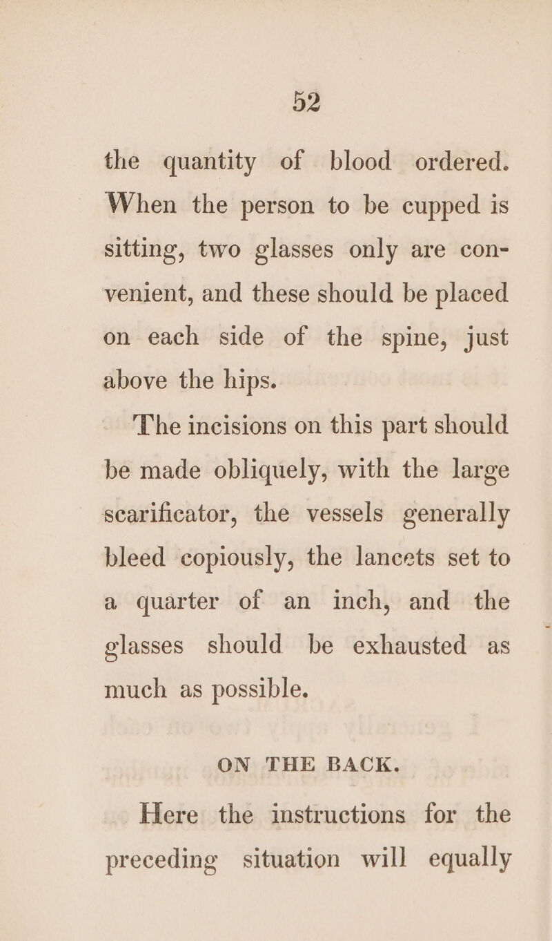 the quantity of blood ordered. When the person to be cupped is sitting, two glasses only are con- venient, and these should be placed on each side of the spine, just above the hips. The incisions on this part should be made obliquely, with the large scarificator, the vessels generally bleed copiously, the lancets set to a quarter of an inch, and the glasses should be exhausted as much as possible. ON THE BACK. Here the instructions for the preceding situation will equally