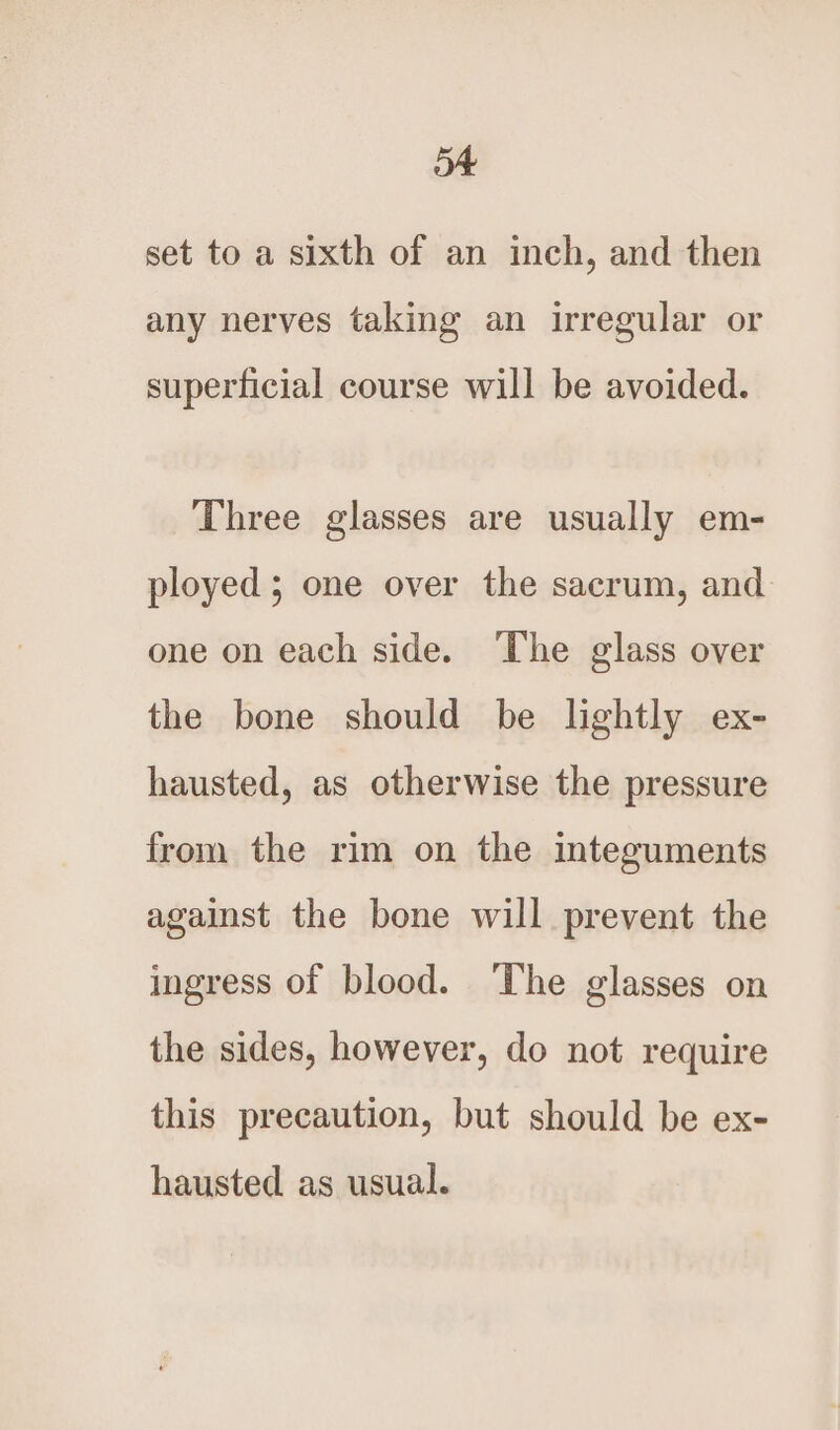 a set to a sixth of an inch, and then any nerves taking an irregular or superficial course will be avoided. Three glasses are usually em- ployed; one over the sacrum, and one on each side. The glass over the bone should be lightly ex- hausted, as otherwise the pressure from the rim on the integuments against the bone will prevent the ingress of blood. ‘The glasses on the sides, however, do not require this precaution, but should be ex- hausted as usual.